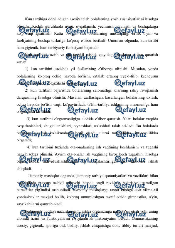  
 
Kun tartibiga qo'yiladigan asosiy talab bolalarning yosh xususiyatlarini hisobga 
olishdir. Kichik guruhlarda uyqu, ovqatlanish, yechinish' yuvinish va boshqalarga 
ko'p vaqt ajratiladi. Katta bo'lgan sari bolalarning mustaqilligi ortib, o'yin va 
faoliyatning boshqa turlariga ko'proq e'tibor beriladi. Umuman olganda, kun tartibi 
ham gigienik, ham tarbiyaviy funksiyani bajaradi. 
Kun tartibini tuzish va uni tashkil etishda quyidagi jihatlarga e'tibor qaratish 
zarur: 
1) kun tartibini tuzishda yil fasllarining e'tiborga olinishi. Musalan, yozda 
bolalarning ko'proq ochiq havoda bo'lishi, ertalab ertaroq uyg'o-tilib, kechqurun 
uxlashga kechroq yotqizilishi va boshqalar; 
2) kun tartibini bajarishda bolalarning salomatligi, ularning rahiy rivojlanish 
darajasining hisobga olinishi. Masalan, zaiflashgan, kasallangan bolalarning uxlash, 
ochiq havoda bo'lish vaqti ko'paytiriladi. ta'lim-tarbiya ishlarining mazmuniga ham 
o'zgartirish kiritiladi; 
  3) kun tartibini o'zgarmasligiga alohida e'tibor qaratish. Ya'ni bolalar vaqtida 
ovqatlanishlari, shug'ullanishlari, o'ynashlari, uxlashlari talab eti-ladi. Bu bolalarda 
barqaror dinamik ko'nikmalarni hosil qiladi, ularni tartiblilikka, intizomlilikka 
o'rgatadi; 
  4) kun tartibini tuzishda ota-onalarning ish vaqtining boshlanishi va tugashi 
ham hisobga olinishi. Ayrim ota-onalar ish vaqtining biroz kech tugashini hisobga 
olgan holda, individuallashtirilgan va tabaqalashtirilgan кип tartiblari ishlab 
chiqiladi.         , 
   Jismoniy mashqlar deganda, jismoniy tarbiya qonuniyatlari va vazifalari bilan 
bog'liqlikda maxsus tashkil etiluvchi hamda ongli ravishda bajarishga qaratilgan 
harakatlar yig'indisi tushuniladi. Jismoniy mashqlarga tasnif etishga doir xilma-xil 
yondashuvlar mavjud bo'lib, ko'proq umumlashgan tasnif o'zida gimnastika, o'yin, 
sayr kabilarni qamrab oladi. 
Pedagogik nuqtayi nazardan gimnastika organizmga nafis ta'sir etish yoki uning 
alohida tizim va funksiyalarini rivojlantirish imkoniyatini beradi. Gimnastikaning 
asosiy, gigienik, sportga oid, badiiy, ishlab chiqarishga doir, tibbiy turlari mavjud. 
