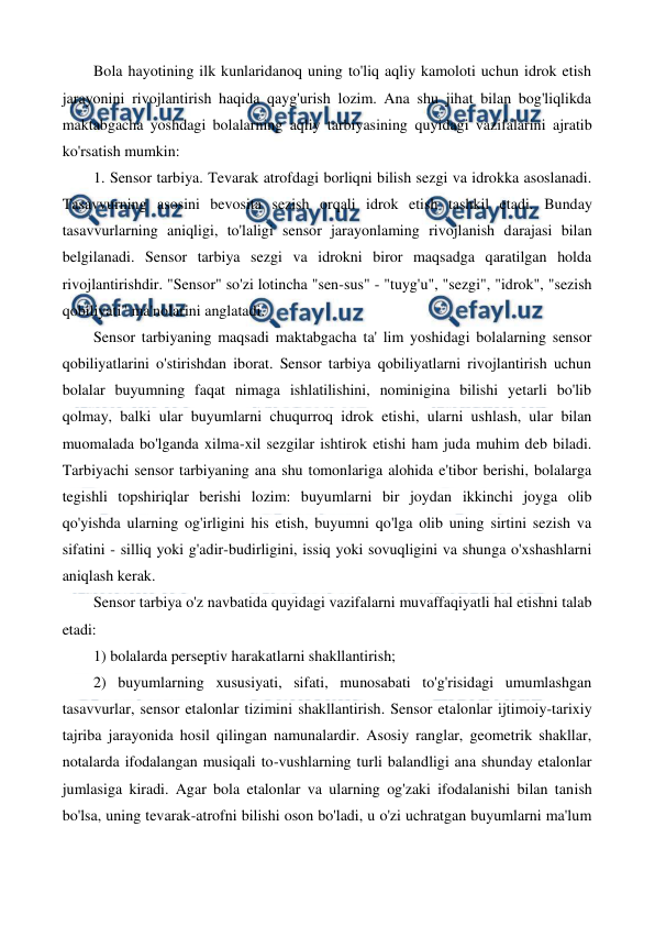  
 
Bola hayotining ilk kunlaridanoq uning to'liq aqliy kamoloti uchun idrok etish 
jarayonini rivojlantirish haqida qayg'urish lozim. Ana shu jihat bilan bog'liqlikda 
maktabgacha yoshdagi bolalarning aqliy tarbiyasining quyidagi vazifalarini ajratib 
ko'rsatish mumkin: 
1. Sensor tarbiya. Tevarak atrofdagi borliqni bilish sezgi va idrokka asoslanadi. 
Tasavvurning asosini bevosita sezish orqali idrok etish tashkil etadi. Bunday 
tasavvurlarning aniqligi, to'laligi sensor jarayonlaming rivojlanish darajasi bilan 
belgilanadi. Sensor tarbiya sezgi va idrokni biror maqsadga qaratilgan holda 
rivojlantirishdir. "Sensor" so'zi lotincha "sen-sus" - "tuyg'u", "sezgi", "idrok", "sezish 
qobiliyati" ma'nolarini anglatadi. 
Sensor tarbiyaning maqsadi maktabgacha ta' lim yoshidagi bolalarning sensor 
qobiliyatlarini o'stirishdan iborat. Sensor tarbiya qobiliyatlarni rivojlantirish uchun 
bolalar buyumning faqat nimaga ishlatilishini, nominigina bilishi yetarli bo'lib 
qolmay, balki ular buyumlarni chuqurroq idrok etishi, ularni ushlash, ular bilan 
muomalada bo'lganda xilma-xil sezgilar ishtirok etishi ham juda muhim deb biladi. 
Tarbiyachi sensor tarbiyaning ana shu tomonlariga alohida e'tibor berishi, bolalarga 
tegishli topshiriqlar berishi lozim: buyumlarni bir joydan ikkinchi joyga olib 
qo'yishda ularning og'irligini his etish, buyumni qo'lga olib uning sirtini sezish va 
sifatini - silliq yoki g'adir-budirligini, issiq yoki sovuqligini va shunga o'xshashlarni 
aniqlash kerak. 
Sensor tarbiya o'z navbatida quyidagi vazifalarni muvaffaqiyatli hal etishni talab 
etadi: 
1) bolalarda perseptiv harakatlarni shakllantirish; 
2) buyumlarning xususiyati, sifati, munosabati to'g'risidagi umumlashgan 
tasavvurlar, sensor etalonlar tizimini shakllantirish. Sensor etalonlar ijtimoiy-tarixiy 
tajriba jarayonida hosil qilingan namunalardir. Asosiy ranglar, geometrik shakllar, 
notalarda ifodalangan musiqali to-vushlarning turli balandligi ana shunday etalonlar 
jumlasiga kiradi. Agar bola etalonlar va ularning og'zaki ifodalanishi bilan tanish 
bo'lsa, uning tevarak-atrofni bilishi oson bo'ladi, u o'zi uchratgan buyumlarni ma'lum 
