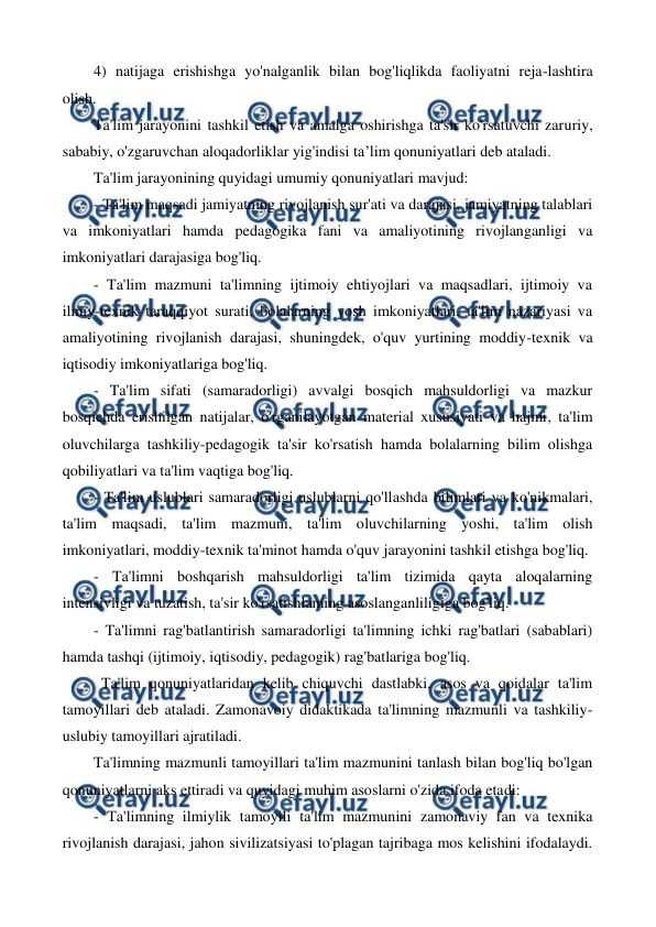  
 
4) natijaga erishishga yo'nalganlik bilan bog'liqlikda faoliyatni reja-lashtira 
olish. 
Ta'lim jarayonini tashkil etish va amalga oshirishga ta'sir ko'rsatuvchi zaruriy, 
sababiy, o'zgaruvchan aloqadorliklar yig'indisi ta’lim qonuniyatlari deb ataladi. 
Ta'lim jarayonining quyidagi umumiy qonuniyatlari mavjud: 
- Ta'lim maqsadi jamiyatning rivojlanish sur'ati va darajasi, jamiyatning talablari 
va imkoniyatlari hamda pedagogika fani va amaliyotining rivojlanganligi va 
imkoniyatlari darajasiga bog'liq. 
- Ta'lim mazmuni ta'limning ijtimoiy ehtiyojlari va maqsadlari, ijtimoiy va 
ilmiy-texnik taraqqiyot surati, bolalarning yosh imkoniyatlari, ta'lim nazariyasi va 
amaliyotining rivojlanish darajasi, shuningdek, o'quv yurtining moddiy-texnik va 
iqtisodiy imkoniyatlariga bog'liq. 
- Ta'lim sifati (samaradorligi) avvalgi bosqich mahsuldorligi va mazkur 
bosqichda erishilgan natijalar, o'rganilayotgan material xususiyati va hajmi, ta'lim 
oluvchilarga tashkiliy-pedagogik ta'sir ko'rsatish hamda bolalarning bilim olishga 
qobiliyatlari va ta'lim vaqtiga bog'liq. 
- Ta'lim uslublari samaradorligi uslublarni qo'llashda bilimlari va ko'nikmalari, 
ta'lim maqsadi, ta'lim mazmuni, ta'lim oluvchilarning yoshi, ta'lim olish 
imkoniyatlari, moddiy-texnik ta'minot hamda o'quv jarayonini tashkil etishga bog'liq. 
- Ta'limni boshqarish mahsuldorligi ta'lim tizimida qayta aloqalarning 
intensivligi va tuzatish, ta'sir ko'rsatishlaming asoslanganliligiga bog'liq. 
- Ta'limni rag'batlantirish samaradorligi ta'limning ichki rag'batlari (sabablari) 
hamda tashqi (ijtimoiy, iqtisodiy, pedagogik) rag'batlariga bog'liq. 
  Ta'lim qonuniyatlaridan kelib chiquvchi dastlabki, asos va qoidalar ta'lim 
tamoyillari deb ataladi. Zamonavoiy didaktikada ta'limning mazmunli va tashkiliy-
uslubiy tamoyillari ajratiladi.  
Ta'limning mazmunli tamoyillari ta'lim mazmunini tanlash bilan bog'liq bo'lgan 
qonuniyatlarni aks ettiradi va quyidagi muhim asoslarni o'zida ifoda etadi: 
- Ta'limning ilmiylik tamoyili ta'lim mazmunini zamonaviy fan va texnika 
rivojlanish darajasi, jahon sivilizatsiyasi to'plagan tajribaga mos kelishini ifodalaydi. 
