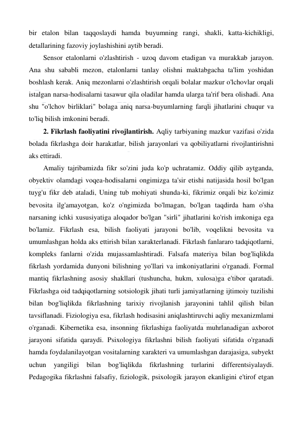  
 
bir etalon bilan taqqoslaydi hamda buyumning rangi, shakli, katta-kichikligi, 
detallarining fazoviy joylashishini aytib beradi. 
Sensor etalonlarni o'zlashtirish - uzoq davom etadigan va murakkab jarayon. 
Ana shu sababli mezon, etalonlarni tanlay olishni maktabgacha ta'lim yoshidan 
boshlash kerak. Aniq mezonlarni o'zlashtirish orqali bolalar mazkur o'lchovlar orqali 
istalgan narsa-hodisalarni tasawur qila oladilar hamda ularga ta'rif bera olishadi. Ana 
shu "o'lchov birliklari" bolaga aniq narsa-buyumlarning farqli jihatlarini chuqur va 
to'liq bilish imkonini beradi. 
2. Fikrlash faoliyatini rivojlantirish. Aqliy tarbiyaning mazkur vazifasi o'zida 
bolada fikrlashga doir harakatlar, bilish jarayonlari va qobiliyatlarni rivojlantirishni 
aks ettiradi. 
Amaliy tajribamizda fikr so'zini juda ko'p uchratamiz. Oddiy qilib aytganda, 
obyektiv olamdagi voqea-hodisalarni ongimizga ta'sir etishi natijasida hosil bo'lgan 
tuyg'u fikr deb ataladi, Uning tub mohiyati shunda-ki, fikrimiz orqali biz ko'zimiz 
bevosita ilg'amayotgan, ko'z o'ngimizda bo'lmagan, bo'lgan taqdirda ham o'sha 
narsaning ichki xususiyatiga aloqador bo'lgan "sirli" jihatlarini ko'rish imkoniga ega 
bo'lamiz. Fikrlash esa, bilish faoliyati jarayoni bo'lib, voqelikni bevosita va 
umumlashgan holda aks ettirish bilan xarakterlanadi. Fikrlash fanlararo tadqiqotlarni, 
kompleks fanlarni o'zida mujassamlashtiradi. Falsafa materiya bilan bog'liqlikda 
fikrlash yordamida dunyoni bilishning yo'llari va imkoniyatlarini o'rganadi. Formal 
mantiq fikrlashning asosiy shakllari (tushuncha, hukm, xulosa)ga e'tibor qaratadi. 
Fikrlashga oid tadqiqotlarning sotsiologik jihati turli jamiyatlarning ijtimoiy tuzilishi 
bilan bog'liqlikda fikrlashning tarixiy rivojlanish jarayonini tahlil qilish bilan 
tavsiflanadi. Fiziologiya esa, fikrlash hodisasini aniqlashtiruvchi aqliy mexanizmlami 
o'rganadi. Kibernetika esa, insonning fikrlashiga faoliyatda muhrlanadigan axborot 
jarayoni sifatida qaraydi. Psixologiya fikrlashni bilish faoliyati sifatida o'rganadi 
hamda foydalanilayotgan vositalarning xarakteri va umumlashgan darajasiga, subyekt 
uchun 
yangiligi bilan bog'liqlikda 
fikrlashning turlarini differentsiyalaydi. 
Pedagogika fikrlashni falsafiy, fiziologik, psixologik jarayon ekanligini e'tirof etgan 
