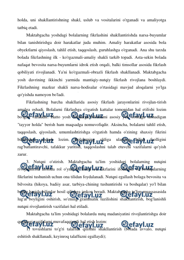  
 
holda, uni shakllantirishning shakl, uslub va vositalarini o'rganadi va amaliyotga 
tatbiq etadi. 
Maktabgacha yoshdagi bolalarning fikrlashini shakllantirishda narsa-buyumlar 
bilan tanishtirishga doir harakatlar juda muhim. Amaliy harakatlar asosida bola 
obyektlarni qiyoslash, tahlil etish, taqqoslash, guruhlashga o'rganadi. Ana shu tarzda 
bolada fikrlashning ilk - ko'rgazmali-amaliy shakli tarkib topadi. Asta-sekin bolada 
nafaqat bevosita narsa-buyumlarni idrok etish orqali, balki timsollar asosida fikrlash 
qobiliyati rivojlanadi. Ya'ni ko'rgazmali-obrazli fikrlash shakllanadi. Maktabgacha 
yosh davrining ikkinchi yarmida mantiqiy-nutqiy fikrlash rivojlana boshlaydi. 
Fikrlashning mazkur shakli narsa-hodisalar o'rtasidagi mavjud aloqalarni yo'lga 
qo'yishda namoyon bo'ladi.            
Fikrlashning barcha shakllarida asosiy fikrlash jarayonlarini rivojlan-tirish 
amalga oshadi. Bolalarni fikrlashga o'rgatish kattalar tomonidan hal etilishi lozim 
bo'lgan vazifadir. Hatto yosh bolalarga bilimlami asosiy yuk xotiraga tushadigan 
"tayyor holda" berish ham maqsadga nomuvofiqdir. Aksincha, bolalarni tahlil etish, 
taqqoslash, qiyoslash, umumlashtirishga o'rgatish hamda o'zining shaxsiy fikrini 
bildirishga 
undash 
lozim. 
Bolalarning 
oldiga 
ularning 
bilish 
faolligini 
rag'batlantiravchi, tafakkur yuritish, taqqoslashni talab etuvchi vazifalarni qo'yish 
zarur. 
3. Nutqni o'stirish. Maktabgacha ta'lim yoshidagi bolalarning nutqini 
rivojlantirish alohida rol o'ynaydi. Inson o'z fikrlarini ifodalash va boshqalarning 
fikrlarini tushunish uchun ona tilidan foydalanadi. Nutqni egallash bolaga bevosita va 
bilvosita (hikoya, badiiy asar, tarbiya-chining tushuntirishi va boshqalar) yo'l bilan 
borliq haqida bilimlar hosil qilishga imkon beradi. Maktabgacha ta'lim muassasasida 
lug'at boyligini oshirish, so'zning grammatik tuzilishini shakllantirish, bog'lanishli 
nutqni rivojlantirish vazifalari hal etiladi. 
Maktabgacha ta'lim yoshidagi bolalarda nutq madaniyatini rivojlantirishga doir 
quyidagi vazifalarni muvafaqqiyatli hal etish lozim: 
1) tovushlarni to'g'ri talaffuz qilishni shakllantirish (bolada avvalo, nutqni 
eshitish shakllanadi, keyinroq talaffuzni egallaydi); 
