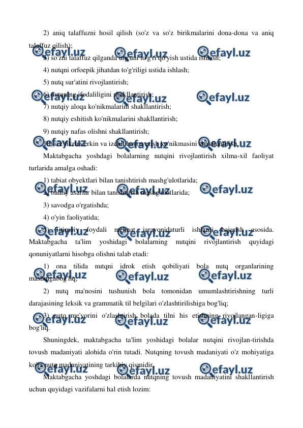  
 
2) aniq talaffuzni hosil qilish (so'z va so'z birikmalarini dona-dona va aniq 
talaffuz qilish); 
3) so'zni talaffuz qilganda urg'uni to'g'ri qo'yish ustida ishlash; 
4) nutqni orfoepik jihatdan to'g'riligi ustida ishlash; 
5) nutq sur'atini rivojlantirish; 
6) nutqning ifodaliligini shakllantirish; 
7) nutqiy aloqa ko'nikmalarini shakllantirish; 
8) nutqiy eshitish ko'nikmalarini shakllantirish; 
9) nutqiy nafas olishni shakllantirish; 
10) o'z fikrini erkin va izchil bayon etish ko'nikmasini shakllantirish. 
Maktabgacha yoshdagi bolalarning nutqini rivojlantirish xilma-xil faoliyat 
turlarida amalga oshadi: 
1) tabiat obyektlari bilan tanishtirish mashg'ulotlarida; 
2) badiiy asarlar bilan tanishtirish mashg'ulotlarida; 
3) savodga o'rgatishda; 
4) o'yin faoliyatida; 
5) 
ijtimoiy foydali mehnat jarayonidaturli ishlarni bajarish asosida. 
Maktabgacha 
ta'lim 
yoshidagi 
bolalarning 
nutqini 
rivojlantirish 
quyidagi 
qonuniyatlarni hisobga olishni talab etadi: 
1) ona tilida nutqni idrok etish qobiliyati bola nutq organlarining 
mashqigabog'liq; 
2) nutq ma'nosini tushunish bola tomonidan umumlashtirishning turli 
darajasining leksik va grammatik til belgilari o'zlashtirilishiga bog'liq; 
3) nutq me'yorini o'zlashtirish bolada tilni his etishning rivojlangan-ligiga 
bog'liq. 
Shuningdek, maktabgacha ta'lim yoshidagi bolalar nutqini rivojlan-tirishda 
tovush madaniyati alohida o'rin tutadi. Nutqning tovush madaniyati o'z mohiyatiga 
ko'ra nutq madaniyatining tarkibiy qismidir. 
Maktabgacha yoshdagi bolalarda nutqning tovush madaniyatini shakllantirish 
uchun quyidagi vazifalarni hal etish lozim: 
