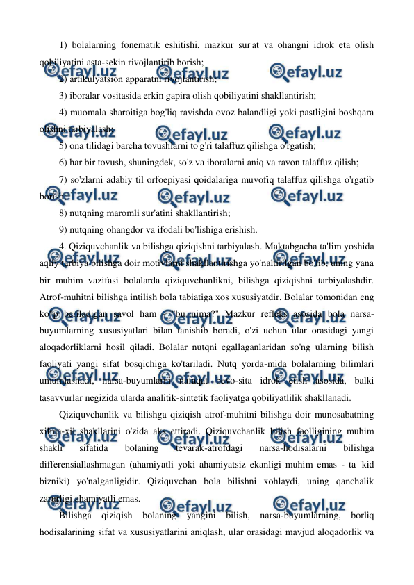  
 
1) bolalarning fonematik eshitishi, mazkur sur'at va ohangni idrok eta olish 
qobiliyatini asta-sekin rivojlantirib borish; 
2) artikulyatsion apparatni rivojlantirish; 
3) iboralar vositasida erkin gapira olish qobiliyatini shakllantirish; 
4) muomala sharoitiga bog'liq ravishda ovoz balandligi yoki pastligini boshqara 
olishni tarbiyalash; 
5) ona tilidagi barcha tovushlarni to'g'ri talaffuz qilishga o'rgatish; 
6) har bir tovush, shuningdek, so'z va iboralarni aniq va ravon talaffuz qilish; 
7) so'zlarni adabiy til orfoepiyasi qoidalariga muvofiq talaffuz qilishga o'rgatib 
borish; 
8) nutqning maromli sur'atini shakllantirish; 
9) nutqning ohangdor va ifodali bo'lishiga erishish. 
4. Qiziquvchanlik va bilishga qiziqishni tarbiyalash. Maktabgacha ta'lim yoshida 
aqliy tarbiya bilishga doir motivlarni shakllantirishga yo'naltirilgan bo'lib, uning yana 
bir muhim vazifasi bolalarda qiziquvchanlikni, bilishga qiziqishni tarbiyalashdir. 
Atrof-muhitni bilishga intilish bola tabiatiga xos xususiyatdir. Bolalar tomonidan eng 
ko"p beriladigan savol ham - "bu nima?" Mazkur refleks asosida bola narsa-
buyumlarning xususiyatlari bilan tanishib boradi, o'zi uchun ular orasidagi yangi 
aloqadorliklarni hosil qiladi. Bolalar nutqni egallaganlaridan so'ng ularning bilish 
faoliyati yangi sifat bosqichiga ko'tariladi. Nutq yorda-mida bolalarning bilimlari 
umumlashadi, narsa-buyumlarni nafaqat bevo-sita idrok etish asosida, balki 
tasavvurlar negizida ularda analitik-sintetik faoliyatga qobiliyatlilik shakllanadi. 
Qiziquvchanlik va bilishga qiziqish atrof-muhitni bilishga doir munosabatning 
xilma-xil shakllarini o'zida aks ettiradi. Qiziquvchanlik bilish faolligining muhim 
shakli 
sifatida 
bolaning 
tevarak-atrofdagi 
narsa-hodisalarni 
bilishga 
differensiallashmagan (ahamiyatli yoki ahamiyatsiz ekanligi muhim emas - ta 'kid 
bizniki) yo'nalganligidir. Qiziquvchan bola bilishni xohlaydi, uning qanchalik 
zarurligi ahamiyatli emas. 
Bilishga qiziqish bolaning yangini bilish, narsa-buyumlarning, borliq 
hodisalarining sifat va xususiyatlarini aniqlash, ular orasidagi mavjud aloqadorlik va 
