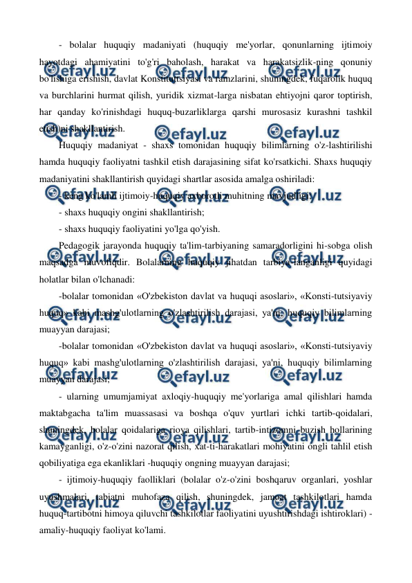  
 
- bolalar huquqiy madaniyati (huquqiy me'yorlar, qonunlarning ijtimoiy 
hayotdagi ahamiyatini to'g'ri baholash, harakat va harakatsizlik-ning qonuniy 
bo'lishiga erishish, davlat Konstituttsiyasi va ramzlarini, shuningdek, fuqarolik huquq 
va burchlarini hurmat qilish, yuridik xizmat-larga nisbatan ehtiyojni qaror toptirish, 
har qanday ko'rinishdagi huquq-buzarliklarga qarshi murosasiz kurashni tashkil 
etish)ni shakllantirish. 
Huquqiy madaniyat - shaxs tomonidan huquqiy bilimlarning o'z-lashtirilishi 
hamda huquqiy faoliyatni tashkil etish darajasining sifat ko'rsatkichi. Shaxs huquqiy 
madaniyatini shakllantirish quyidagi shartlar asosida amalga oshiriladi: 
- keng ko'lamli ijtimoiy-huquqiy axborotli muhitning mavjudligi; 
- shaxs huquqiy ongini shakllantirish; 
- shaxs huquqiy faoliyatini yo'lga qo'yish. 
Pedagogik jarayonda huquqiy ta'lim-tarbiyaning samaradorligini hi-sobga olish 
maqsadga muvofiqdir. Bolalarning huquqiy jihatdan tarbiya-langanligi quyidagi 
holatlar bilan o'lchanadi: 
-bolalar tomonidan «O'zbekiston davlat va huquqi asoslari», «Konsti-tutsiyaviy 
huquq» kabi mashg'ulotlarning o'zlashtirilish darajasi, ya'ni, huquqiy bilimlarning 
muayyan darajasi; 
-bolalar tomonidan «O'zbekiston davlat va huquqi asoslari», «Konsti-tutsiyaviy 
huquq» kabi mashg'ulotlarning o'zlashtirilish darajasi, ya'ni, huquqiy bilimlarning 
muayyan darajasi; 
- ularning umumjamiyat axloqiy-huquqiy me'yorlariga amal qilishlari hamda 
maktabgacha ta'lim muassasasi va boshqa o'quv yurtlari ichki tartib-qoidalari, 
shuningdek, bolalar qoidalariga rioya qilishlari, tartib-intizomni buzish hollarining 
kamayganligi, o'z-o'zini nazorat qilish, xat-ti-harakatlari mohiyatini ongli tahlil etish 
qobiliyatiga ega ekanliklari -huquqiy ongning muayyan darajasi; 
- ijtimoiy-huquqiy faolliklari (bolalar o'z-o'zini boshqaruv organlari, yoshlar 
uyushmalari, tabiatni muhofaza qilish, shuningdek, jamoat tashkilotlari hamda 
huquq-tartibotni himoya qiluvchi tashkilotlar faoliyatini uyushtirishdagi ishtiroklari) - 
amaliy-huquqiy faoliyat ko'lami. 
