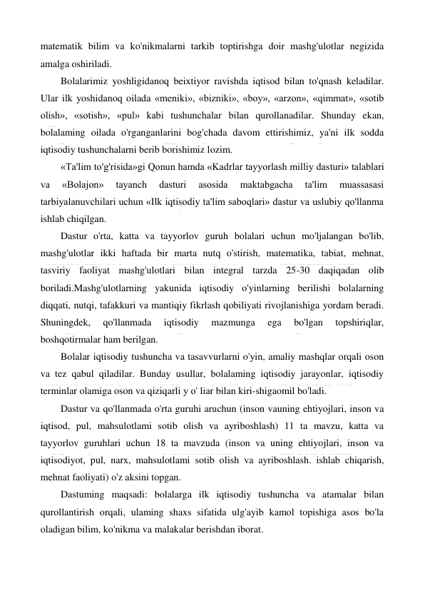  
 
matematik bilim va ko'nikmalarni tarkib toptirishga doir mashg'ulotlar negizida 
amalga oshiriladi. 
Bolalarimiz yoshligidanoq beixtiyor ravishda iqtisod bilan to'qnash keladilar. 
Ular ilk yoshidanoq oilada «meniki», «bizniki», «boy», «arzon», «qimmat», «sotib 
olish», «sotish», «pul» kabi tushunchalar bilan qurollanadilar. Shunday ekan, 
bolalaming oilada o'rganganlarini bog'chada davom ettirishimiz, ya'ni ilk sodda 
iqtisodiy tushunchalarni berib borishimiz lozim. 
«Ta'lim to'g'risida»gi Qonun hamda «Kadrlar tayyorlash milliy dasturi» talablari 
va 
«Bolajon» 
tayanch 
dasturi 
asosida 
maktabgacha 
ta'lim 
muassasasi 
tarbiyalanuvchilari uchun «Ilk iqtisodiy ta'lim saboqlari» dastur va uslubiy qo'llanma 
ishlab chiqilgan. 
Dastur o'rta, katta va tayyorlov guruh bolalari uchun mo'ljalangan bo'lib, 
mashg'ulotlar ikki haftada bir marta nutq o'stirish, matematika, tabiat, mehnat, 
tasviriy faoliyat mashg'ulotlari bilan integral tarzda 25-30 daqiqadan olib 
boriladi.Mashg'ulotlarning yakunida iqtisodiy o'yinlarning berilishi bolalarning 
diqqati, nutqi, tafakkuri va mantiqiy fikrlash qobiliyati rivojlanishiga yordam beradi. 
Shuningdek, 
qo'llanmada 
iqtisodiy 
mazmunga 
ega 
bo'lgan 
topshiriqlar, 
boshqotirmalar ham berilgan. 
Bolalar iqtisodiy tushuncha va tasavvurlarni o'yin, amaliy mashqlar orqali oson 
va tez qabul qiladilar. Bunday usullar, bolalaming iqtisodiy jarayonlar, iqtisodiy 
terminlar olamiga oson va qiziqarli у о' liar bilan kiri-shigaomil bo'ladi. 
Dastur va qo'llanmada o'rta guruhi aruchun (inson vauning ehtiyojlari, inson va 
iqtisod, pul, mahsulotlami sotib olish va ayriboshlash) 11 ta mavzu, katta va 
tayyorlov guruhlari uchun 18 ta mavzuda (inson va uning ehtiyojlari, inson va 
iqtisodiyot, pul, narx, mahsulotlami sotib olish va ayriboshlash. ishlab chiqarish, 
mehnat faoliyati) o'z aksini topgan. 
Dastuming maqsadi: bolalarga ilk iqtisodiy tushuncha va atamalar bilan 
qurollantirish orqali, ulaming shaxs sifatida ulg'ayib kamol topishiga asos bo'la 
oladigan bilim, ko'nikma va malakalar berishdan iborat. 
