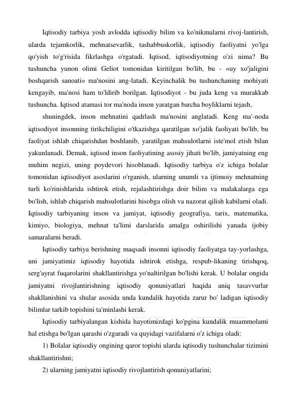  
 
Iqtisodiy tarbiya yosh avlodda iqtisodiy bilim va ko'nikmalarni rivoj-lantirish, 
ularda tejamkorlik, mehnatsevarlik, tashabbuskorlik, iqtisodiy faoliyatni yo'lga 
qo'yish to'g'risida fikrlashga o'rgatadi. Iqtisod, iqtisodiyotning o'zi nima? Bu 
tushuncha yunon olimi Geliot tomonidan kiritilgan bo'lib, bu - «uy xo'jaligini 
boshqarish sanoati» ma'nosini ang-latadi. Keyinchalik bu tushunchaning mohiyati 
kengayib, ma'nosi ham to'ldirib borilgan. Iqtisodiyot - bu juda keng va murakkab 
tushuncha. Iqtisod atamasi tor ma'noda inson yaratgan barcha boyliklarni tejash, 
shuningdek, inson mehnatini qadrlash ma'nosini anglatadi. Keng ma'-noda 
iqtisodiyot insonning tirikchiligini o'tkazishga qaratilgan xo'jalik faoliyati bo'lib, bu 
faoliyat ishlab chiqarishdan boshlanib, yaratilgan mahsulotlarni iste'mol etish bilan 
yakunlanadi. Demak, iqtisod inson faoliyatining asosiy jihati bo'lib, jamiyatning eng 
muhim negizi, uning poydevori hisoblanadi. Iqtisodiy tarbiya o'z ichiga bolalar 
tomonidan iqtisodiyot asoslarini o'rganish, ularning unumli va ijtimoiy mehnatning 
turli ko'rinishlarida ishtirok etish, rejalashtirishga doir bilim va malakalarga ega 
bo'lish, ishlab chiqarish mahsulotlarini hisobga olish va nazorat qilish kabilarni oladi. 
Iqtisodiy tarbiyaning inson va jamiyat, iqtisodiy geografiya, tarix, matematika, 
kimiyo, biologiya, mehnat ta'limi darslarida amalga oshirilishi yanada ijobiy 
samaralarni beradi. 
Iqtisodiy tarbiya berishning maqsadi insonni iqtisodiy faoliyatga tay-yorlashga, 
uni jamiyatimiz iqtisodiy hayotida ishtirok etishga, respub-likaning tirishqoq, 
serg'ayrat fuqarolarini shakllantirishga yo'naltirilgan bo'lishi kerak. U bolalar ongida 
jamiyatni rivojlantirishning iqtisodiy qonuniyatlari haqida aniq tasavvurlar 
shakllanishini va shular asosida unda kundalik hayotida zarur bo' ladigan iqtisodiy 
bilimlar tarkib topishini ta'minlashi kerak. 
Iqtisodiy tarbiyalangan kishida hayotimizdagi ko'pgina kundalik muammolami 
hal etishga bo'lgan qarashi o'zgaradi va quyidagi vazifalarni o'z ichiga oladi: 
1) Bolalar iqtisodiy ongining qaror topishi ularda iqtisodiy tushunchalar tizimini 
shakllantirishni; 
2) ularning jamiyatni iqtisodiy rivojlantirish qonuniyatlarini; 
