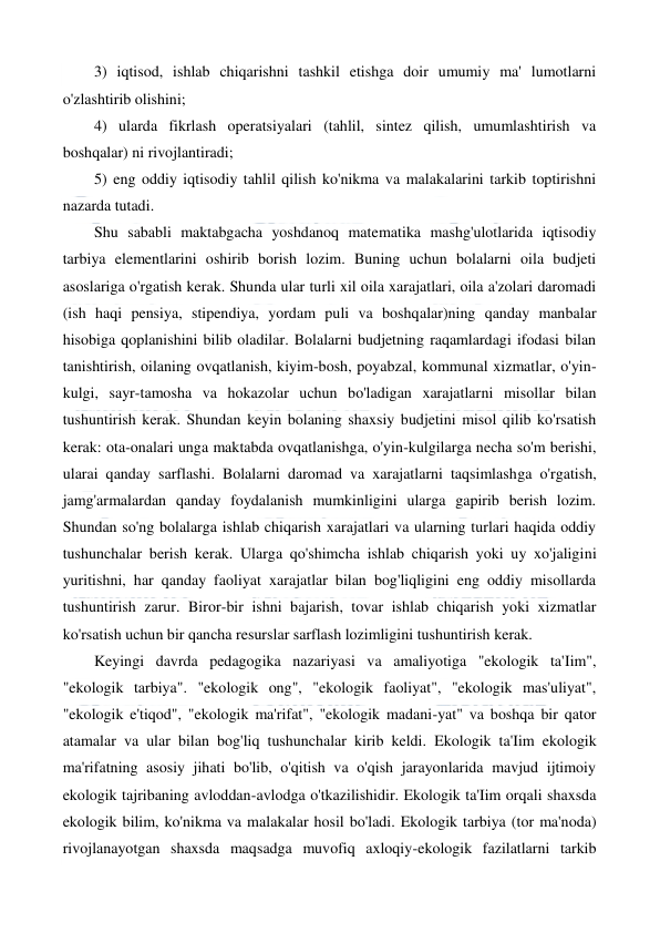  
 
3) iqtisod, ishlab chiqarishni tashkil etishga doir umumiy ma' lumotlarni 
o'zlashtirib olishini; 
4) ularda fikrlash operatsiyalari (tahlil, sintez qilish, umumlashtirish va 
boshqalar) ni rivojlantiradi; 
5) eng oddiy iqtisodiy tahlil qilish ko'nikma va malakalarini tarkib toptirishni 
nazarda tutadi. 
Shu sababli maktabgacha yoshdanoq matematika mashg'ulotlarida iqtisodiy 
tarbiya elementlarini oshirib borish lozim. Buning uchun bolalarni oila budjeti 
asoslariga o'rgatish kerak. Shunda ular turli xil oila xarajatlari, oila a'zolari daromadi 
(ish haqi pensiya, stipendiya, yordam puli va boshqalar)ning qanday manbalar 
hisobiga qoplanishini bilib oladilar. Bolalarni budjetning raqamlardagi ifodasi bilan 
tanishtirish, oilaning ovqatlanish, kiyim-bosh, poyabzal, kommunal xizmatlar, o'yin-
kulgi, sayr-tamosha va hokazolar uchun bo'ladigan xarajatlarni misollar bilan 
tushuntirish kerak. Shundan keyin bolaning shaxsiy budjetini misol qilib ko'rsatish 
kerak: ota-onalari unga maktabda ovqatlanishga, o'yin-kulgilarga necha so'm berishi, 
ularai qanday sarflashi. Bolalarni daromad va xarajatlarni taqsimlashga o'rgatish, 
jamg'armalardan qanday foydalanish mumkinligini ularga gapirib berish lozim. 
Shundan so'ng bolalarga ishlab chiqarish xarajatlari va ularning turlari haqida oddiy 
tushunchalar berish kerak. Ularga qo'shimcha ishlab chiqarish yoki uy xo'jaligini 
yuritishni, har qanday faoliyat xarajatlar bilan bog'liqligini eng oddiy misollarda 
tushuntirish zarur. Biror-bir ishni bajarish, tovar ishlab chiqarish yoki xizmatlar 
ko'rsatish uchun bir qancha resurslar sarflash lozimligini tushuntirish kerak. 
Keyingi davrda pedagogika nazariyasi va amaliyotiga "ekologik ta'Iim", 
"ekologik tarbiya". "ekologik ong", "ekologik faoliyat", "ekologik mas'uliyat", 
"ekologik e'tiqod", "ekologik ma'rifat", "ekologik madani-yat" va boshqa bir qator 
atamalar va ular bilan bog'liq tushunchalar kirib keldi. Ekologik ta'Iim ekologik 
ma'rifatning asosiy jihati bo'lib, o'qitish va o'qish jarayonlarida mavjud ijtimoiy 
ekologik tajribaning avloddan-avlodga o'tkazilishidir. Ekologik ta'Iim orqali shaxsda 
ekologik bilim, ko'nikma va malakalar hosil bo'ladi. Ekologik tarbiya (tor ma'noda) 
rivojlanayotgan shaxsda maqsadga muvofiq axloqiy-ekologik fazilatlarni tarkib 
