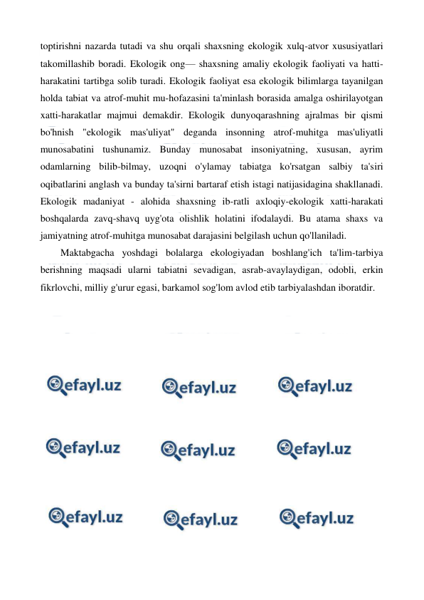  
 
toptirishni nazarda tutadi va shu orqali shaxsning ekologik xulq-atvor xususiyatlari 
takomillashib boradi. Ekologik ong— shaxsning amaliy ekologik faoliyati va hatti-
harakatini tartibga solib turadi. Ekologik faoliyat esa ekologik bilimlarga tayanilgan 
holda tabiat va atrof-muhit mu-hofazasini ta'minlash borasida amalga oshirilayotgan 
xatti-harakatlar majmui demakdir. Ekologik dunyoqarashning ajralmas bir qismi 
bo'hnish "ekologik mas'uliyat" deganda insonning atrof-muhitga mas'uliyatli 
munosabatini tushunamiz. Bunday munosabat insoniyatning, xususan, ayrim 
odamlarning bilib-bilmay, uzoqni o'ylamay tabiatga ko'rsatgan salbiy ta'siri 
oqibatlarini anglash va bunday ta'sirni bartaraf etish istagi natijasidagina shakllanadi. 
Ekologik madaniyat - alohida shaxsning ib-ratli axloqiy-ekologik xatti-harakati 
boshqalarda zavq-shavq uyg'ota olishlik holatini ifodalaydi. Bu atama shaxs va 
jamiyatning atrof-muhitga munosabat darajasini belgilash uchun qo'llaniladi. 
Maktabgacha yoshdagi bolalarga ekologiyadan boshlang'ich ta'lim-tarbiya 
berishning maqsadi ularni tabiatni sevadigan, asrab-avaylaydigan, odobli, erkin 
fikrlovchi, milliy g'urur egasi, barkamol sog'lom avlod etib tarbiyalashdan iboratdir.  
 
 
 
 
 
