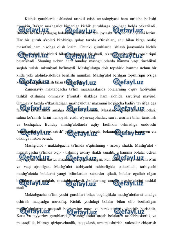  
 
Kichik guruhlarda ishlashni tashkil etish texnologiyasi ham turlicha bo'lishi 
mumkin. Ba'zan mashg'ulot birdaniga kichik guruhlarga bo'lingan holda o'tkaziladi. 
Bunday holatda pedagog bolalarni qanday tartibda joylashtirish haqida o'ylashi lozim. 
Har bir guruh a'zolari bir-biriga qulay tarzda o'tirishlari, shu bilan birga oraliq 
masofani ham hisobga olish lozim. Chunki guruhlarda ishlash jarayonida kichik 
guruh a'zolari bir-birlari bilan muloqotga kirishadi, o'zaro hamkorlikda topshiriqni 
bajarishadi. Shuning uchun ham bunday mashg'ulotlarda hamma vaqt tinchlikni 
saqlab turish imkoniyati bo'lmaydi. Mashg'ulotga doir topshiriq hamma uchun bir 
xilda yoki alohida-alohida berilishi mumkin. Mashg'ulot berilgan topshiriqni o'ziga 
xos tarzda taqdim etish bilan tugallanadi. 
Zamonaviy maktabgacha ta'lim muassasalarida bolalarning o'quv faoliyatini 
tashkil etishning ommaviy (frontal) shakliga ham alohida zaruriyat mavjud. 
Ommaviy tarzda o'tkaziladigan mashg'ulotlar mazmuni ko'pincha badiiy tavsifga ega 
faoliyat ko'rinishida amalga oshirilishi mumkin. Masalan, musiqa mashg'ulotlari, 
sahna ko'rinish larini namoyish etish, o'yin-sayohatlar, san'at asarlari bilan tanishish 
va boshqalar. Bunday mashg'ulotlarda aqliy faollikni oshirishga undovchi 
"emotsional ta'sir ko'rsatish" yaxshi samara beradi, bolaning o'z-o'zini namoyon eta 
olishiga imkon beradi. 
Mashg'ulot - maktabgacha ta'limda o'qitishning - asosiy shakli. Mashg'ulot - 
maktabgacha ta'limda o'qi- - tishning asosiy shakli sanalib, u hamma bolalar uchun 
majburiydir: unda dastur mazmuni belgilab berilgan, kun tartibida unga ma'lum o'rin 
va vaqt ajratilgan. Mashg'ulot tarbiyachi rahbarligida o'tkaziladi, tarbiyachi 
mashg'ulotda bolalarni yangi bilimlardan xabardor qiladi, bolalar egallab olgan 
bilimlarni esa aniqlab, mustahkamlaydi, bolalarning amaliy mashg'ulotini tashkil 
etadi. 
Maktabgacha ta'lim yoshi guruhlari bilan bog'liqlikda mashg'ulotlarni amalga 
oshirish maqsadga muvofiq. Kichik yoshdagi bolalar bilan olib boriladigan 
mashg'ulotlarning maqsadi bolalarning nutqi va harakatini rivojlantirib borishdir. 
Katta va tayyorlov guruhlaridagi mashg'ulotlar orqali bolalarda tashabbuskorlik va 
mustaqillik, bilimga qiziquvchanlik, taqqoslash, umumlashtirish, xulosalar chiqarish 
