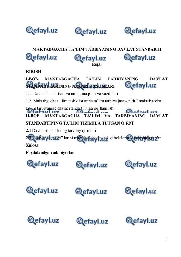  
1 
 
 
 
 
 
MAKTABGACHA TA’LIM TARBIYANING DAVLAT STANDARTI 
 
Reja: 
KIRISH 
I-BOB. 
MAKTABGACHA 
TA’LIM 
TARBIYANING 
 
DAVLAT 
STANDARTLARINING NAZARIY ASOSLARI 
1.1. Davlat standartlari va uning maqsadi va vazifalari 
1.2. Maktabgacha ta’lim tashkilotlarida ta’lim tarbiya jarayonida” maktabgacha 
ta’lim tarbiyaning davlat standarti”ning qo’llanilishi 
II-BOB. MAKTABGACHA TA’LIM VA TARBIYANING DAVLAT 
STANDARTINING TA’LIM TIZIMIDA TUTGAN O’RNI 
2.1 Davlat standartining tarkibiy qismlari  
2.2. “Davlat standart” larini maktabgacha yoshdagi bolalar rivojlanishidagi o’rni 
Xulosa 
Foydalanilgan adabiyotlar 
 
