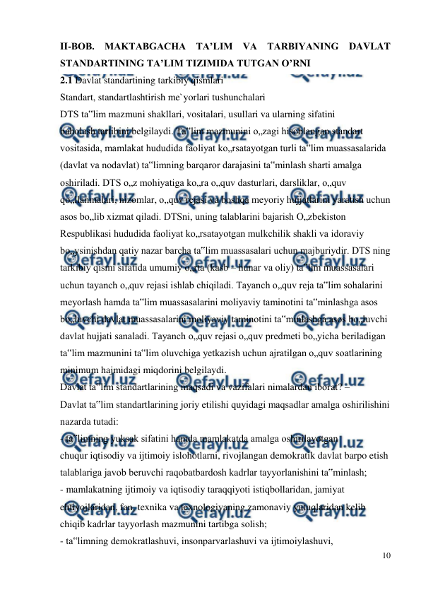  
10 
 
II-BOB. MAKTABGACHA TA’LIM VA TARBIYANING DAVLAT 
STANDARTINING TA’LIM TIZIMIDA TUTGAN O’RNI 
2.1 Davlat standartining tarkibiy qismlari  
Standart, standartlashtirish me`yorlari tushunchalari 
DTS ta‟lim mazmuni shakllari, vositalari, usullari va ularning sifatini 
baholash tartibini belgilaydi. Ta‟lim mazmunini o„zagi hisoblangan standart 
vositasida, mamlakat hududida faoliyat ko„rsatayotgan turli ta‟lim muassasalarida 
(davlat va nodavlat) ta‟limning barqaror darajasini ta‟minlash sharti amalga 
oshiriladi. DTS o„z mohiyatiga ko„ra o„quv dasturlari, darsliklar, o„quv 
qo„llanmalari, nizomlar, o„quv rejasi va boshqa meyoriy hujjatlarini yaratish uchun 
asos bo„lib xizmat qiladi. DTSni, uning talablarini bajarish O„zbekiston 
Respublikasi hududida faoliyat ko„rsatayotgan mulkchilik shakli va idoraviy 
bo„ysinishdan qatiy nazar barcha ta‟lim muassasalari uchun majburiydir. DTS ning 
tarkibiy qismi sifatida umumiy o„rta (kasb – hunar va oliy) ta‟lim muassasalari 
uchun tayanch o„quv rejasi ishlab chiqiladi. Tayanch o„quv reja ta‟lim sohalarini 
meyorlash hamda ta‟lim muassasalarini moliyaviy taminotini ta‟minlashga asos 
bo„luvchi davlat muassasalarini moliyaviy taminotini ta‟minlashga asos bo„luvchi 
davlat hujjati sanaladi. Tayanch o„quv rejasi o„quv predmeti bo„yicha beriladigan 
ta‟lim mazmunini ta‟lim oluvchiga yetkazish uchun ajratilgan o„quv soatlarining 
minimum hajmidagi miqdorini belgilaydi. 
Davlat ta‟lim standartlarining maqsadi va vazifalari nimalardan iborat? – 
Davlat ta‟lim standartlarining joriy etilishi quyidagi maqsadlar amalga oshirilishini 
nazarda tutadi: 
- ta‟limning yuksak sifatini hamda mamlakatda amalga oshirilayotgan 
chuqur iqtisodiy va ijtimoiy islohotlarni, rivojlangan demokratik davlat barpo etish 
talablariga javob beruvchi raqobatbardosh kadrlar tayyorlanishini ta‟minlash; 
- mamlakatning ijtimoiy va iqtisodiy taraqqiyoti istiqbollaridan, jamiyat 
ehtiyojlaridan, fan, texnika va texnologiyaning zamonaviy yutuqlaridan kelib 
chiqib kadrlar tayyorlash mazmunini tartibga solish; 
- ta‟limning demokratlashuvi, insonparvarlashuvi va ijtimoiylashuvi, 
