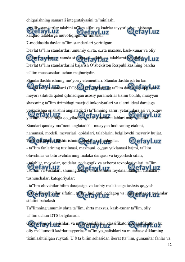  
12 
 
chiqarishning samarali integratsiyasini ta‟minlash; 
- milliy standartlar talabini ta‟lim sifati va kadrlar tayyorlashga nisbatan 
xalqaro talablarga muvofiqligini ta‟minlash. 
7-moddasida davlat ta‟lim standartlari yoritilgan: 
Davlat ta‟lim standartlari umumiy o„rta, o„rta maxsus, kasb-xunar va oliy 
ta‟lim mazmuniga xamda sifatiga qo„yiladigan talablarni belgilaydi. 
Davlat ta‟lim standartlarini bajarish O’zbekiston Respublikasining barcha 
ta‟lim muassasalari uchun majburiydir. 
Standartlashtirishning me`yoriy elementlari. Standartlashtirish turlari 
Davlat ta‟lim standarti (DTS) – 1) bu davlatning ta‟lim darajasiga qo„ygan 
meyori sifatida qabul qilinadigan asosiy parametrlar tizimi bo„lib, muayyan 
shaxsning ta‟lim tizimidagi mavjud imkoniyatlari va ularni ideal darajaga 
yetkazishga erishishni anglatadi; 2) ta‟limning zarur, yetarli darajasi va o„quv 
yuklamalari hajmiga qo„yiladigan asosiy davlat talablari majmuasidir. 
Standart qanday ma‟noni anglatadi? – muayyan hodisaning etaloni, 
namunasi, modeli, meyorlari, qoidalari, talablarini belgilovchi meyoriy hujjat. 
Ta‟limni standartlashtirishning obektlari quyidagilar: 
- ta‟lim fanlarining tuzilmasi, mazmuni, o„quv yuklamasi hajmi, ta‟lim 
oluvchilar va bitiruvchilarning malaka darajasi va tayyorlash sifati; 
- talablar, meyorlar, qoidalar, pedagogik va axborot texnologiyalari, ta‟lim 
usullari va vostalari, shuningdek, ta‟lim tizimida foydalaniladigan atamalar, 
tushunchalar, kategoriyalar; 
- ta‟lim oluvchilar bilim darajasiga va kasbiy malakasiga tashxis qo„yish 
tartibi, bitiruvchilar sifatini, ta‟lim faoliyati, pedagog va ilmiy-pedagog xodimlar 
sifatini baholash 
Ta‟limning umumiy shrta ta‟lim, shrta maxsus, kasb-xunar ta‟lim, oliy 
ta‟lim uchun DTS belgilanadi. 
Oliy ta‟lim yo„nalishlari va mutaxassisliklari klassifikatori. Klassifikator – bu 
oliy ma‟lumotli kadrlar tayyorlash ta‟lm yo„nalishlari va mutaxassisliklarning 
tizimlashtirilgan ruyxati. U 8 ta bilim sohasidan iborat (ta‟lim, gumanitar fanlar va 
