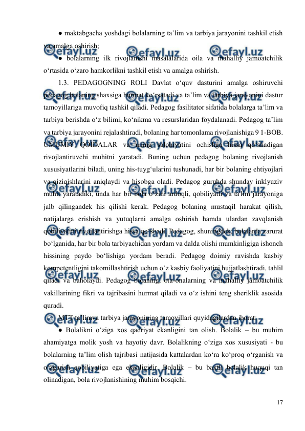  
17 
 
● maktabgacha yoshdagi bolalarning ta’lim va tarbiya jarayonini tashkil etish 
va amalga oshirish;  
● bolalarning ilk rivojlanishi masalalarida oila va mahalliy jamoatchilik 
o‘rtasida o‘zaro hamkorlikni tashkil etish va amalga oshirish.  
1.3. PEDAGOGNING ROLI Davlat o‘quv dasturini amalga oshiruvchi 
pedagog bolaning shaxsiga hurmat ko‘rsatadi va ta’lim va tarbiya jarayonini dastur 
tamoyillariga muvofiq tashkil qiladi. Pedagog fasilitator sifatida bolalarga ta’lim va 
tarbiya berishda o‘z bilimi, ko‘nikma va resurslaridan foydalanadi. Pedagog ta’lim 
va tarbiya jarayonini rejalashtiradi, bolaning har tomonlama rivojlanishiga 9 1-BOB. 
UMUMIY QOIDALAR va uning salohiyatini ochishga hissa qo‘shadigan 
rivojlantiruvchi muhitni yaratadi. Buning uchun pedagog bolaning rivojlanish 
xususiyatlarini biladi, uning his-tuyg‘ularini tushunadi, har bir bolaning ehtiyojlari 
va qiziqishlarini aniqlaydi va hisobga oladi. Pedagog guruhda shunday inklyuziv 
muhit yaratadiki, unda har bir bola o‘zini ardoqli, qobiliyatli va ta'lim jarayoniga 
jalb qilingandek his qilishi kerak. Pedagog bolaning mustaqil harakat qilish, 
natijalarga erishish va yutuqlarni amalga oshirish hamda ulardan zavqlanish 
qobiliyatini rivojlantirishga hissa qo‘shadi. Pedagog, shuningdek, bolalarda zarurat 
bo‘lganida, har bir bola tarbiyachidan yordam va dalda olishi mumkinligiga ishonch 
hissining paydo bo‘lishiga yordam beradi. Pedagog doimiy ravishda kasbiy 
kompetentligini takomillashtirish uchun o‘z kasbiy faoliyatini hujjatlashtiradi, tahlil 
qiladi va baholaydi. Pedagog bolaning, ota-onalarning va mahalliy jamoatchilik 
vakillarining fikri va tajribasini hurmat qiladi va o‘z ishini teng sheriklik asosida 
quradi.  
MTT ta’limva tarbiya jarayonining tamoyillari quyidagilardan iborat:  
● Bolalikni o‘ziga xos qadriyat ekanligini tan olish. Bolalik – bu muhim 
ahamiyatga molik yosh va hayotiy davr. Bolalikning o‘ziga xos xususiyati - bu 
bolalarning ta’lim olish tajribasi natijasida kattalardan ko‘ra ko‘proq o‘rganish va 
o‘zgarish qobiliyatiga ega ekanligidir. Bolalik – bu baxtli bolalik huquqi tan 
olinadigan, bola rivojlanishining muhim bosqichi.  
