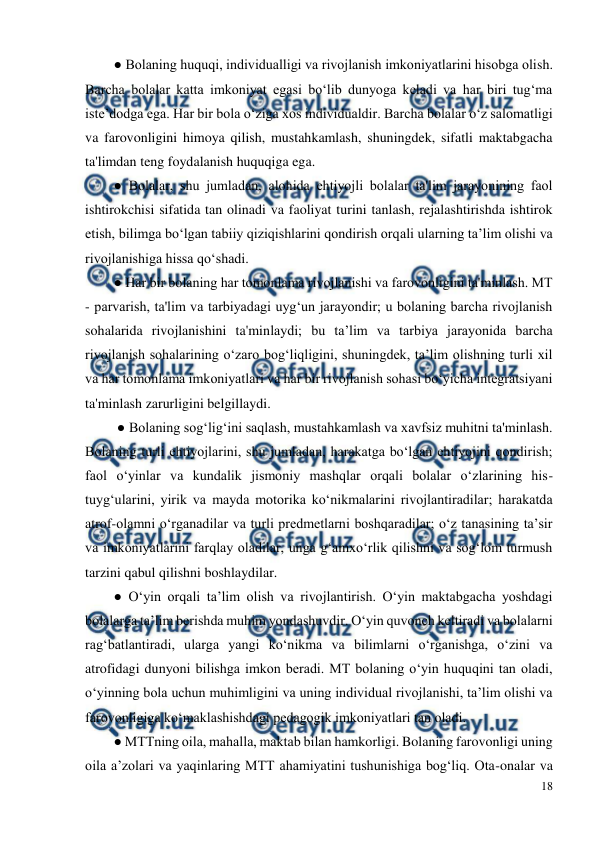  
18 
 
● Bolaning huquqi, individualligi va rivojlanish imkoniyatlarini hisobga olish. 
Barcha bolalar katta imkoniyat egasi bo‘lib dunyoga keladi va har biri tug‘ma 
iste’dodga ega. Har bir bola o‘ziga xos individualdir. Barcha bolalar o‘z salomatligi 
va farovonligini himoya qilish, mustahkamlash, shuningdek, sifatli maktabgacha 
ta'limdan teng foydalanish huquqiga ega.  
● Bolalar, shu jumladan, alohida ehtiyojli bolalar ta'lim jarayonining faol 
ishtirokchisi sifatida tan olinadi va faoliyat turini tanlash, rejalashtirishda ishtirok 
etish, bilimga bo‘lgan tabiiy qiziqishlarini qondirish orqali ularning ta’lim olishi va 
rivojlanishiga hissa qo‘shadi.  
● Har bir bolaning har tomonlama rivojlanishi va farovonligini ta'minlash. MT 
- parvarish, ta'lim va tarbiyadagi uyg‘un jarayondir; u bolaning barcha rivojlanish 
sohalarida rivojlanishini ta'minlaydi; bu ta’lim va tarbiya jarayonida barcha 
rivojlanish sohalarining o‘zaro bog‘liqligini, shuningdek, ta’lim olishning turli xil 
va har tomonlama imkoniyatlari va har bir rivojlanish sohasi bo‘yicha integratsiyani 
ta'minlash zarurligini belgillaydi. 
 ● Bolaning sog‘lig‘ini saqlash, mustahkamlash va xavfsiz muhitni ta'minlash. 
Bolaning turli ehtiyojlarini, shu jumladan, harakatga bo‘lgan ehtiyojini qondirish; 
faol o‘yinlar va kundalik jismoniy mashqlar orqali bolalar o‘zlarining his-
tuyg‘ularini, yirik va mayda motorika ko‘nikmalarini rivojlantiradilar; harakatda 
atrof-olamni o‘rganadilar va turli predmetlarni boshqaradilar; o‘z tanasining ta’sir 
va imkoniyatlarini farqlay oladilar, unga g‘amxo‘rlik qilishni va sog‘lom turmush 
tarzini qabul qilishni boshlaydilar.  
● O‘yin orqali ta’lim olish va rivojlantirish. O‘yin maktabgacha yoshdagi 
bolalarga ta’lim berishda muhim yondashuvdir. O‘yin quvonch keltiradi va bolalarni 
rag‘batlantiradi, ularga yangi ko‘nikma va bilimlarni o‘rganishga, o‘zini va 
atrofidagi dunyoni bilishga imkon beradi. MT bolaning o‘yin huquqini tan oladi, 
o‘yinning bola uchun muhimligini va uning individual rivojlanishi, ta’lim olishi va 
farovonligiga ko‘maklashishdagi pedagogik imkoniyatlari tan oladi.  
● MTTning oila, mahalla, maktab bilan hamkorligi. Bolaning farovonligi uning 
oila a’zolari va yaqinlaring MTT ahamiyatini tushunishiga bog‘liq. Ota-onalar va 
