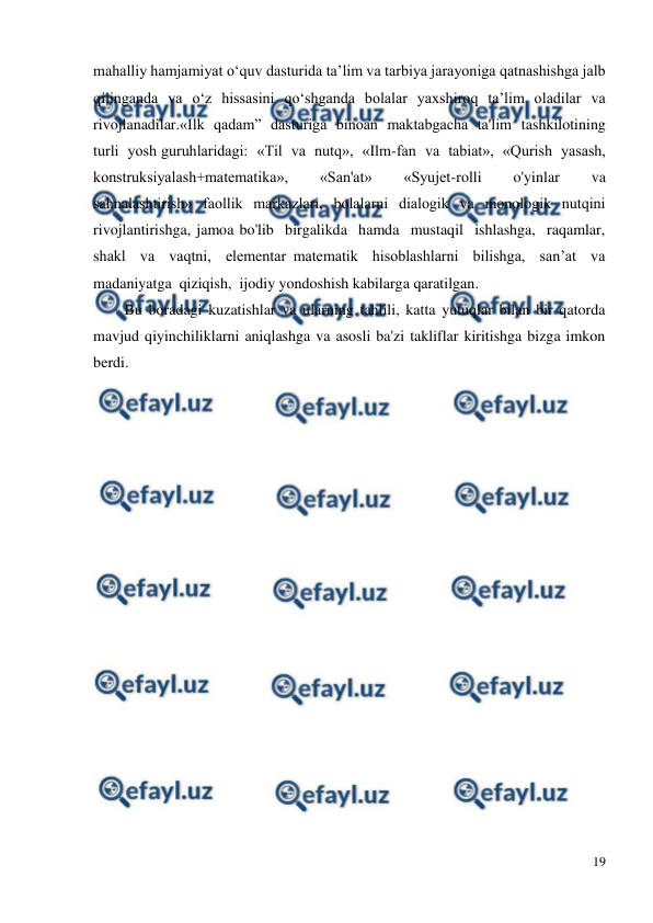  
19 
 
mahalliy hamjamiyat o‘quv dasturida ta’lim va tarbiya jarayoniga qatnashishga jalb 
qilinganda va o‘z hissasini qo‘shganda bolalar yaxshiroq ta’lim oladilar va 
rivojlanadilar.«Ilk  qadam”  dasturiga  binoan  maktabgacha  ta'lim  tashkilotining  
turli  yosh guruhlaridagi:  «Til  va  nutq»,  «Ilm-fan  va  tabiat»,  «Qurish  yasash, 
konstruksiyalash+matematika»,  «San'at»  «Syujet-rolli  o'yinlar  va  
sahnalashtirish» faollik markazlari, bolalarni dialogik va monologik nutqini 
rivojlantirishga, jamoa bo'lib  birgalikda  hamda  mustaqil  ishlashga,  raqamlar,  
shakl  va  vaqtni,  elementar matematik  hisoblashlarni  bilishga,  san’at  va  
madaniyatga  qiziqish,  ijodiy yondoshish kabilarga qaratilgan. 
Bu boradagi kuzatishlar va ularning tahlili, katta yutuqlar bilan bir qatorda 
mavjud qiyinchiliklarni aniqlashga va asosli ba'zi takliflar kiritishga bizga imkon 
berdi. 
 
 
