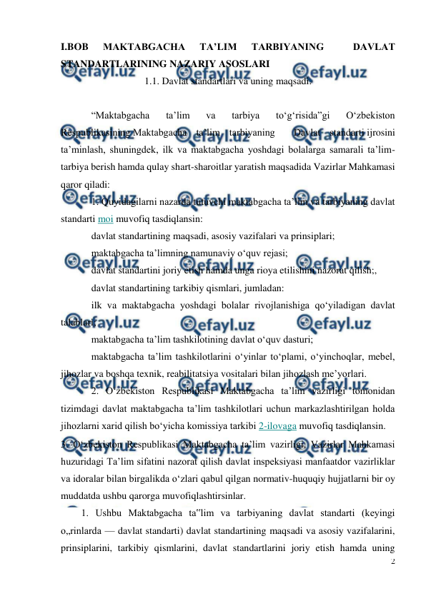  
2 
 
I.BOB 
MAKTABGACHA 
TA’LIM 
TARBIYANING 
 
DAVLAT 
STANDARTLARINING NAZARIY ASOSLARI 
1.1. Davlat standartlari va uning maqsadi. 
 
“Maktabgacha 
ta’lim 
va 
tarbiya 
to‘g‘risida”gi 
O‘zbekiston 
Respublikasining Maktabgacha ta’lim tarbiyaning  Davlat standarti ijrosini 
ta’minlash, shuningdek, ilk va maktabgacha yoshdagi bolalarga samarali ta’lim-
tarbiya berish hamda qulay shart-sharoitlar yaratish maqsadida Vazirlar Mahkamasi 
qaror qiladi: 
1. Quyidagilarni nazarda tutuvchi maktabgacha ta’lim va tarbiyaning davlat 
standarti moi muvofiq tasdiqlansin: 
davlat standartining maqsadi, asosiy vazifalari va prinsiplari; 
maktabgacha ta’limning namunaviy o‘quv rejasi; 
davlat standartini joriy etish hamda unga rioya etilishini nazorat qilish;, 
davlat standartining tarkibiy qismlari, jumladan: 
ilk va maktabgacha yoshdagi bolalar rivojlanishiga qo‘yiladigan davlat 
talablari; 
maktabgacha ta’lim tashkilotining davlat o‘quv dasturi; 
maktabgacha ta’lim tashkilotlarini o‘yinlar to‘plami, o‘yinchoqlar, mebel, 
jihozlar va boshqa texnik, reabilitatsiya vositalari bilan jihozlash me’yorlari. 
2. O‘zbekiston Respublikasi Maktabgacha ta’lim vazirligi tomonidan 
tizimdagi davlat maktabgacha ta’lim tashkilotlari uchun markazlashtirilgan holda 
jihozlarni xarid qilish bo‘yicha komissiya tarkibi 2-ilovaga muvofiq tasdiqlansin. 
3. O‘zbekiston Respublikasi Maktabgacha ta’lim vazirligi, Vazirlar Mahkamasi 
huzuridagi Ta’lim sifatini nazorat qilish davlat inspeksiyasi manfaatdor vazirliklar 
va idoralar bilan birgalikda o‘zlari qabul qilgan normativ-huquqiy hujjatlarni bir oy 
muddatda ushbu qarorga muvofiqlashtirsinlar. 
1. Ushbu Maktabgacha ta‟lim va tarbiyaning davlat standarti (keyingi 
o„rinlarda — davlat standarti) davlat standartining maqsadi va asosiy vazifalarini, 
prinsiplarini, tarkibiy qismlarini, davlat standartlarini joriy etish hamda uning 
