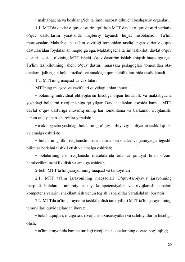  
20 
 
• maktabgacha va boshlang‘ich ta'limni nazorat qiluvchi boshqaruv organlari.  
1.1. MTTda davlat o‘quv dasturini qo‘llash MTT davlat o‘quv dasturi variativ 
o‘quv dasturlarini yaratishda majburiy tayanch hujjat hisoblanadi. Ta'lim 
muassasalari Maktabgacha ta'lim vazirligi tomonidan tasdiqlangan variativ o‘quv 
dasturlaridan foydalanish huquqiga ega. Maktabgacha ta'lim tashkiloti davlat o‘quv 
dasturi asosida o‘zining MTT ishchi o‘quv dasturini ishlab chiqish huquqiga ega. 
Ta'lim tashkilotining ishchi o‘quv dasturi muassasa pedagoglari tomonidan ota-
onalarni jalb etgan holda tuziladi va amaldagi qonunchilik tartibida tasdiqlanadi.  
1.2. MTTning maqsad va vazifalari  
MTTning maqsad va vazifalari quyidagilardan iborat:  
• bolaning individual ehtiyojlarini hisobga olgan holda ilk va maktabgacha 
yoshdagi bolalarni rivojlanishiga qo‘yilgan Davlat talablari asosida hamda MTT 
davlat o‘quv dasturiga muvofiq uning har tomonlama va barkamol rivojlanishi 
uchun qulay shart-sharoitlar yaratish;  
• maktabgacha yoshdagi bolalarning o‘quv-tarbiyaviy faoliyatini tashkil qilish 
va amalga oshirish;  
• bolalarning ilk rivojlanishi masalalarida ota-onalar va jamiyatga tegishli 
bilimlar berishni tashkil etish va amalga oshirish;  
• bolalarning ilk rivojlanishi masalalarida oila va jamiyat bilan o‘zaro 
hamkorlikni tashkil qilish va amalga oshirish.  
2-bob. MTT ta'lim jarayonining maqsad va tamoyillari  
2.1. MTT ta'lim jarayonining maqsadlari O‘quv-tarbiyaviy jarayonning 
maqsadi bolalarda umumiy asosiy kompetensiyalar va rivojlanish sohalari 
kompetensiyalarini shakllantirish uchun tegishli sharoitlar yaratishdan iboratdir.  
2.2. MTTda ta'lim jarayonini tashkil qilish tamoyillari MTT ta'lim jarayonining 
tamoyillari quyidagilardan iborat:  
• bola huquqlari, o‘ziga xos rivojlanish xususiyatlari va salohiyatlarini hisobga 
olish;  
• ta'lim jarayonida barcha turdagi rivojlanish sohalarining o‘zaro bog‘liqligi;  
