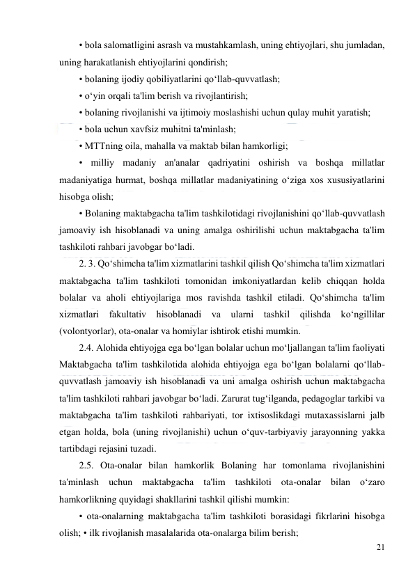  
21 
 
• bola salomatligini asrash va mustahkamlash, uning ehtiyojlari, shu jumladan, 
uning harakatlanish ehtiyojlarini qondirish; 
• bolaning ijodiy qobiliyatlarini qo‘llab-quvvatlash;  
• o‘yin orqali ta'lim berish va rivojlantirish;  
• bolaning rivojlanishi va ijtimoiy moslashishi uchun qulay muhit yaratish;  
• bola uchun xavfsiz muhitni ta'minlash;  
• MTTning oila, mahalla va maktab bilan hamkorligi;  
• milliy madaniy an'analar qadriyatini oshirish va boshqa millatlar 
madaniyatiga hurmat, boshqa millatlar madaniyatining o‘ziga xos xususiyatlarini 
hisobga olish;  
• Bolaning maktabgacha ta'lim tashkilotidagi rivojlanishini qo‘llab-quvvatlash 
jamoaviy ish hisoblanadi va uning amalga oshirilishi uchun maktabgacha ta'lim 
tashkiloti rahbari javobgar bo‘ladi.  
2. 3. Qo‘shimcha ta'lim xizmatlarini tashkil qilish Qo‘shimcha ta'lim xizmatlari 
maktabgacha ta'lim tashkiloti tomonidan imkoniyatlardan kelib chiqqan holda 
bolalar va aholi ehtiyojlariga mos ravishda tashkil etiladi. Qo‘shimcha ta'lim 
xizmatlari fakultativ hisoblanadi va ularni tashkil qilishda ko‘ngillilar 
(volontyorlar), ota-onalar va homiylar ishtirok etishi mumkin.  
2.4. Alohida ehtiyojga ega bo‘lgan bolalar uchun mo‘ljallangan ta'lim faoliyati 
Maktabgacha ta'lim tashkilotida alohida ehtiyojga ega bo‘lgan bolalarni qo‘llab-
quvvatlash jamoaviy ish hisoblanadi va uni amalga oshirish uchun maktabgacha 
ta'lim tashkiloti rahbari javobgar bo‘ladi. Zarurat tug‘ilganda, pedagoglar tarkibi va 
maktabgacha ta'lim tashkiloti rahbariyati, tor ixtisoslikdagi mutaxassislarni jalb 
etgan holda, bola (uning rivojlanishi) uchun o‘quv-tarbiyaviy jarayonning yakka 
tartibdagi rejasini tuzadi.  
2.5. Ota-onalar bilan hamkorlik Bolaning har tomonlama rivojlanishini 
ta'minlash uchun maktabgacha ta'lim tashkiloti ota-onalar bilan o‘zaro 
hamkorlikning quyidagi shakllarini tashkil qilishi mumkin:  
• ota-onalarning maktabgacha ta'lim tashkiloti borasidagi fikrlarini hisobga 
olish; • ilk rivojlanish masalalarida ota-onalarga bilim berish;  
