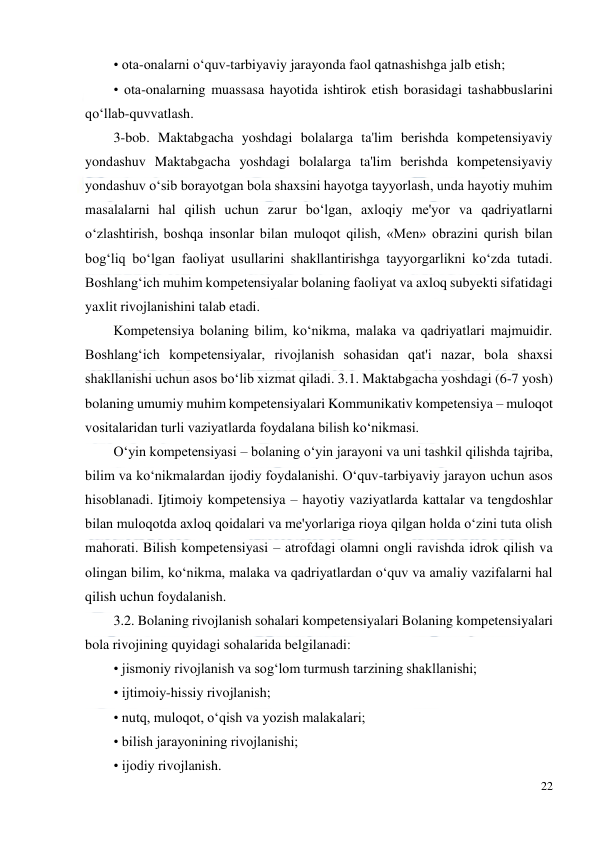  
22 
 
• ota-onalarni o‘quv-tarbiyaviy jarayonda faol qatnashishga jalb etish;  
• ota-onalarning muassasa hayotida ishtirok etish borasidagi tashabbuslarini 
qo‘llab-quvvatlash.  
3-bob. Maktabgacha yoshdagi bolalarga ta'lim berishda kompetensiyaviy 
yondashuv Maktabgacha yoshdagi bolalarga ta'lim berishda kompetensiyaviy 
yondashuv o‘sib borayotgan bola shaxsini hayotga tayyorlash, unda hayotiy muhim 
masalalarni hal qilish uchun zarur bo‘lgan, axloqiy me'yor va qadriyatlarni 
o‘zlashtirish, boshqa insonlar bilan muloqot qilish, «Men» obrazini qurish bilan 
bog‘liq bo‘lgan faoliyat usullarini shakllantirishga tayyorgarlikni ko‘zda tutadi. 
Boshlang‘ich muhim kompetensiyalar bolaning faoliyat va axloq subyekti sifatidagi 
yaxlit rivojlanishini talab etadi.  
Kompetensiya bolaning bilim, ko‘nikma, malaka va qadriyatlari majmuidir. 
Boshlang‘ich kompetensiyalar, rivojlanish sohasidan qat'i nazar, bola shaxsi 
shakllanishi uchun asos bo‘lib xizmat qiladi. 3.1. Maktabgacha yoshdagi (6-7 yosh) 
bolaning umumiy muhim kompetensiyalari Kommunikativ kompetensiya – muloqot 
vositalaridan turli vaziyatlarda foydalana bilish ko‘nikmasi.  
O‘yin kompetensiyasi – bolaning o‘yin jarayoni va uni tashkil qilishda tajriba, 
bilim va ko‘nikmalardan ijodiy foydalanishi. O‘quv-tarbiyaviy jarayon uchun asos 
hisoblanadi. Ijtimoiy kompetensiya – hayotiy vaziyatlarda kattalar va tengdoshlar 
bilan muloqotda axloq qoidalari va me'yorlariga rioya qilgan holda o‘zini tuta olish 
mahorati. Bilish kompetensiyasi – atrofdagi olamni ongli ravishda idrok qilish va 
olingan bilim, ko‘nikma, malaka va qadriyatlardan o‘quv va amaliy vazifalarni hal 
qilish uchun foydalanish.  
3.2. Bolaning rivojlanish sohalari kompetensiyalari Bolaning kompetensiyalari 
bola rivojining quyidagi sohalarida belgilanadi:  
• jismoniy rivojlanish va sog‘lom turmush tarzining shakllanishi;  
• ijtimoiy-hissiy rivojlanish;  
• nutq, muloqot, o‘qish va yozish malakalari;  
• bilish jarayonining rivojlanishi;  
• ijodiy rivojlanish.  
