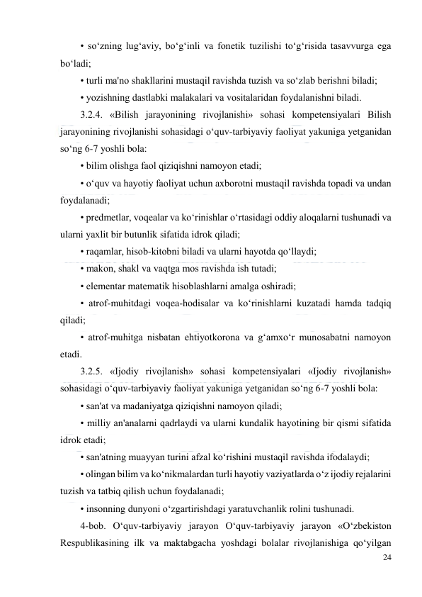  
24 
 
• so‘zning lug‘aviy, bo‘g‘inli va fonetik tuzilishi to‘g‘risida tasavvurga ega 
bo‘ladi;  
• turli ma'no shakllarini mustaqil ravishda tuzish va so‘zlab berishni biladi;  
• yozishning dastlabki malakalari va vositalaridan foydalanishni biladi.  
3.2.4. «Bilish jarayonining rivojlanishi» sohasi kompetensiyalari Bilish 
jarayonining rivojlanishi sohasidagi o‘quv-tarbiyaviy faoliyat yakuniga yetganidan 
so‘ng 6-7 yoshli bola:  
• bilim olishga faol qiziqishni namoyon etadi;  
• o‘quv va hayotiy faoliyat uchun axborotni mustaqil ravishda topadi va undan 
foydalanadi;  
• predmetlar, voqealar va ko‘rinishlar o‘rtasidagi oddiy aloqalarni tushunadi va 
ularni yaxlit bir butunlik sifatida idrok qiladi;  
• raqamlar, hisob-kitobni biladi va ularni hayotda qo‘llaydi;  
• makon, shakl va vaqtga mos ravishda ish tutadi;  
• elementar matematik hisoblashlarni amalga oshiradi;  
• atrof-muhitdagi voqea-hodisalar va ko‘rinishlarni kuzatadi hamda tadqiq 
qiladi;  
• atrof-muhitga nisbatan ehtiyotkorona va g‘amxo‘r munosabatni namoyon 
etadi.  
3.2.5. «Ijodiy rivojlanish» sohasi kompetensiyalari «Ijodiy rivojlanish» 
sohasidagi o‘quv-tarbiyaviy faoliyat yakuniga yetganidan so‘ng 6-7 yoshli bola:  
• san'at va madaniyatga qiziqishni namoyon qiladi;  
• milliy an'analarni qadrlaydi va ularni kundalik hayotining bir qismi sifatida 
idrok etadi;  
• san'atning muayyan turini afzal ko‘rishini mustaqil ravishda ifodalaydi;  
• olingan bilim va ko‘nikmalardan turli hayotiy vaziyatlarda o‘z ijodiy rejalarini 
tuzish va tatbiq qilish uchun foydalanadi;  
• insonning dunyoni o‘zgartirishdagi yaratuvchanlik rolini tushunadi.  
4-bob. O‘quv-tarbiyaviy jarayon O‘quv-tarbiyaviy jarayon «O‘zbekiston 
Respublikasining ilk va maktabgacha yoshdagi bolalar rivojlanishiga qo‘yilgan 
