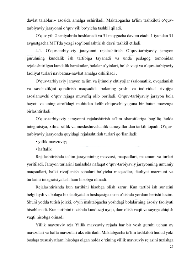  
25 
 
davlat talablari» asosida amalga oshiriladi. Maktabgacha ta'lim tashkiloti o‘quv-
tarbiyaviy jarayonni o‘quv yili bo‘yicha tashkil qiladi.  
O‘quv yili 2 sentyabrda boshlanadi va 31 maygacha davom etadi. 1 iyundan 31 
avgustgacha MTTda yozgi sog‘lomlashtirish davri tashkil etiladi.  
4.1. O‘quv-tarbiyaviy jarayonni rejalashtirish O‘quv-tarbiyaviy jarayon 
guruhning kundalik ish tartibiga tayanadi va unda pedagog tomonidan 
rejalashtirilgan kundalik harakatlar, bolalar o‘yinlari, bo‘sh vaqt va o‘quv-tarbiyaviy 
faoliyat turlari navbatma-navbat amalga oshiriladi .  
O‘quv-tarbiyaviy jarayon ta'lim va ijtimoiy ehtiyojlar (salomatlik, ovqatlanish 
va xavfsizlik)ni qondirish maqsadida bolaning yoshi va individual rivojiga 
asoslanuvchi o‘quv rejaga muvofiq olib boriladi. O‘quv-tarbiyaviy jarayon bola 
hayoti va uning atrofidagi muhitdan kelib chiquvchi yagona bir butun mavzuga 
birlashtiriladi .  
O‘quv-tarbiyaviy jarayonni rejalashtirish ta'lim sharoitlariga bog‘liq holda 
integratsiya, xilma-xillik va moslashuvchanlik tamoyillaridan tarkib topadi. O‘quv-
tarbiyaviy jarayonda quyidagi rejalashtirish turlari qo‘llaniladi:  
• yillik mavzuviy;  
• haftalik  
Rejalashtirishda ta'lim jarayonining mavzusi, maqsadlari, mazmuni va turlari 
yoritiladi. Jarayon turlarini tanlashda nafaqat o‘quv-tarbiyaviy jarayonning umumiy 
maqsadlari, balki rivojlanish sohalari bo‘yicha maqsadlar, faoliyat mazmuni va 
turlarini integratsiyalash ham hisobga olinadi.  
Rejalashtirishda kun tartibini hisobga olish zarur. Kun tartibi ish sur'atini 
belgilaydi va bolaga bir faoliyatdan boshqasiga oson o‘tishda yordam berishi lozim. 
Shuni yodda tutish joizki, o‘yin maktabgacha yoshdagi bolalarning asosiy faoliyati 
hisoblanadi. Kun tartibini tuzishda kunduzgi uyqu, dam olish vaqti va sayrga chiqish 
vaqti hisobga olinadi.  
Yillik mavzuviy reja Yillik mavzuviy rejada har bir yosh guruhi uchun oy 
mavzulari va hafta mavzulari aks ettiriladi. Maktabgacha ta'lim tashkiloti hudud yoki 
boshqa xususiyatlarni hisobga olgan holda o‘zining yillik mavzuviy rejasini tuzishga 
