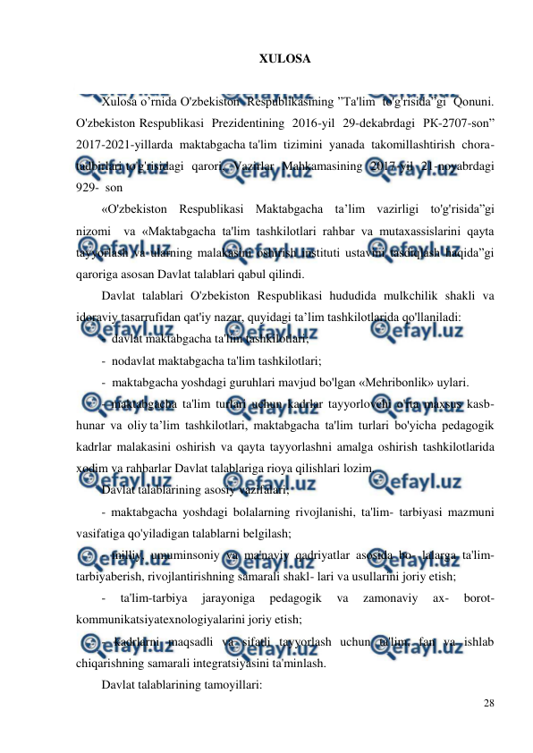  
28 
 
XULOSA 
 
Xulosa o’rnida O'zbekiston  Respublikasining ”Ta'lim  to'g'risida”gi  Qonuni.  
O'zbekiston Respublikasi  Prezidentining  2016-yil  29-dekabrdagi  РК-2707-son”  
2017-2021-yillarda  maktabgacha ta'lim  tizimini  yanada  takomillashtirish  chora-
tadbirlari to'g'risidagi  qarori,  Vazirlar  Mahkamasining  2017-yil  21-noyabrdagi  
929-  son  
«O'zbekiston  Respublikasi  Maktabgacha  ta’lim  vazirligi  to'g'risida”gi  
nizomi  va «Maktabgacha ta'lim tashkilotlari rahbar va mutaxassislarini qayta 
tayyorlash va ularning malakasini oshirish instituti ustavini tasdiqlash haqida”gi 
qaroriga asosan Davlat talablari qabul qilindi. 
Davlat  talablari  O'zbekiston  Respublikasi  hududida  mulkchilik  shakli  va 
idoraviy tasarrufidan qat'iy nazar, quyidagi ta’lim tashkilotlarida qo'llaniladi: 
-  davlat maktabgacha ta'lim tashkilotlari; 
-  nodavlat maktabgacha ta'lim tashkilotlari; 
-  maktabgacha yoshdagi guruhlari mavjud bo'lgan «Mehribonlik» uylari. 
-  maktabgacha  ta'lim  turlari  uchun  kadrlar  tayyorlovchi  o'rta  maxsus  kasb-
hunar  va  oliy ta’lim  tashkilotlari,  maktabgacha  ta'lim  turlari  bo'yicha  pedagogik 
kadrlar  malakasini  oshirish  va  qayta  tayyorlashni  amalga  oshirish  tashkilotlarida 
xodim va rahbarlar Davlat talablariga rioya qilishlari lozim.  
Davlat talablarining asosiy vazifalari; 
-  maktabgacha  yoshdagi  bolalarning  rivojlanishi,  ta'lim-  tarbiyasi  mazmuni  
vasifatiga qo'yiladigan talablarni belgilash; 
-  milliy,  umuminsoniy  va  ma'naviy  qadriyatlar  asosida  bo-  lalarga  ta'lim-
tarbiyaberish, rivojlantirishning samarali shakl- lari va usullarini joriy etish; 
-  ta'lim-tarbiya  jarayoniga  pedagogik  va  zamonaviy  ax-  borot-
kommunikatsiyatexnologiyalarini joriy etish; 
-  kadrlarni  maqsadli  va  sifatli  tayyorlash  uchun  ta'lim,  fan  va  ishlab 
chiqarishning samarali integratsiyasini ta'minlash. 
Davlat talablarining tamoyillari: 
