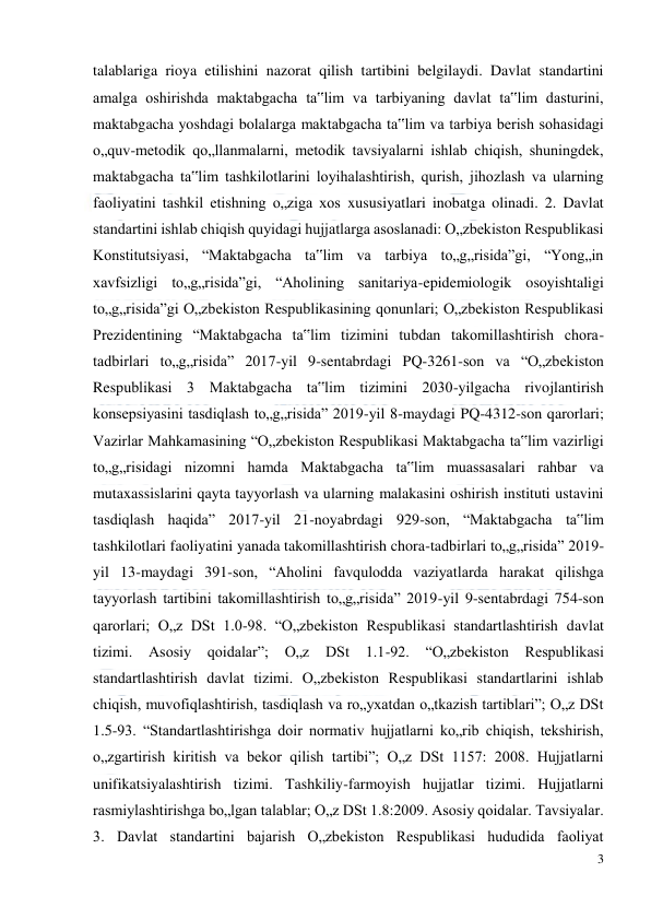  
3 
 
talablariga rioya etilishini nazorat qilish tartibini belgilaydi. Davlat standartini 
amalga oshirishda maktabgacha ta‟lim va tarbiyaning davlat ta‟lim dasturini, 
maktabgacha yoshdagi bolalarga maktabgacha ta‟lim va tarbiya berish sohasidagi 
o„quv-metodik qo„llanmalarni, metodik tavsiyalarni ishlab chiqish, shuningdek, 
maktabgacha ta‟lim tashkilotlarini loyihalashtirish, qurish, jihozlash va ularning 
faoliyatini tashkil etishning o„ziga xos xususiyatlari inobatga olinadi. 2. Davlat 
standartini ishlab chiqish quyidagi hujjatlarga asoslanadi: O„zbekiston Respublikasi 
Konstitutsiyasi, “Maktabgacha ta‟lim va tarbiya to„g„risida”gi, “Yong„in 
xavfsizligi to„g„risida”gi, “Aholining sanitariya-epidemiologik osoyishtaligi 
to„g„risida”gi O„zbekiston Respublikasining qonunlari; O„zbekiston Respublikasi 
Prezidentining “Maktabgacha ta‟lim tizimini tubdan takomillashtirish chora-
tadbirlari to„g„risida” 2017-yil 9-sentabrdagi PQ-3261-son va “O„zbekiston 
Respublikasi 3 Maktabgacha ta‟lim tizimini 2030-yilgacha rivojlantirish 
konsepsiyasini tasdiqlash to„g„risida” 2019-yil 8-maydagi PQ-4312-son qarorlari; 
Vazirlar Mahkamasining “O„zbekiston Respublikasi Maktabgacha ta‟lim vazirligi 
to„g„risidagi nizomni hamda Maktabgacha ta‟lim muassasalari rahbar va 
mutaxassislarini qayta tayyorlash va ularning malakasini oshirish instituti ustavini 
tasdiqlash haqida” 2017-yil 21-noyabrdagi 929-son, “Maktabgacha ta‟lim 
tashkilotlari faoliyatini yanada takomillashtirish chora-tadbirlari to„g„risida” 2019-
yil 13-maydagi 391-son, “Aholini favqulodda vaziyatlarda harakat qilishga 
tayyorlash tartibini takomillashtirish to„g„risida” 2019-yil 9-sentabrdagi 754-son 
qarorlari; O„z DSt 1.0-98. “O„zbekiston Respublikasi standartlashtirish davlat 
tizimi. 
Asosiy 
qoidalar”; 
O„z 
DSt 
1.1-92. 
“O„zbekiston 
Respublikasi 
standartlashtirish davlat tizimi. O„zbekiston Respublikasi standartlarini ishlab 
chiqish, muvofiqlashtirish, tasdiqlash va ro„yxatdan o„tkazish tartiblari”; O„z DSt 
1.5-93. “Standartlashtirishga doir normativ hujjatlarni ko„rib chiqish, tekshirish, 
o„zgartirish kiritish va bekor qilish tartibi”; O„z DSt 1157: 2008. Hujjatlarni 
unifikatsiyalashtirish tizimi. Tashkiliy-farmoyish hujjatlar tizimi. Hujjatlarni 
rasmiylashtirishga bo„lgan talablar; O„z DSt 1.8:2009. Asosiy qoidalar. Tavsiyalar. 
3. Davlat standartini bajarish O„zbekiston Respublikasi hududida faoliyat 
