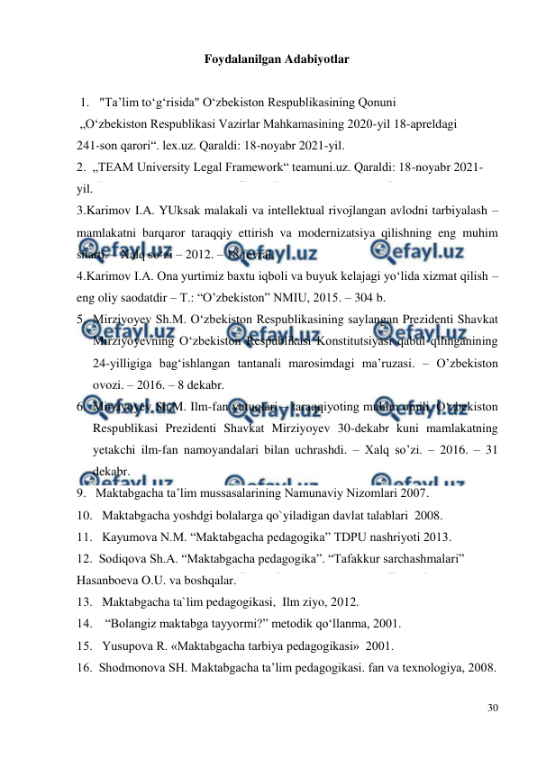  
30 
 
Foydalanilgan Adabiyotlar  
 
1.  "Ta’lim to‘g‘risida" O‘zbekiston Respublikasining Qonuni 
 „Oʻzbekiston Respublikasi Vazirlar Mahkamasining 2020-yil 18-apreldagi  
241-son qarori“. lex.uz. Qaraldi: 18-noyabr 2021-yil. 
2.  „TEAM University Legal Framework“ teamuni.uz. Qaraldi: 18-noyabr 2021-
yil. 
3.Karimov I.A. YUksak malakali va intellektual rivojlangan avlodni tarbiyalash – 
mamlakatni barqaror taraqqiy ettirish va modernizatsiya qilishning eng muhim 
sharti. – Xalq so‘zi – 2012. – 18 fevral. 
4.Karimov I.A. Ona yurtimiz baxtu iqboli va buyuk kelajagi yo‘lida xizmat qilish – 
eng oliy saodatdir – T.: “O’zbekiston” NMIU, 2015. – 304 b.  
5. Mirziyoyev Sh.M. O‘zbekiston Respublikasining saylangan Prezidenti Shavkat 
Mirziyoyevning O‘zbekiston Respublikasi Konstitutsiyasi qabul qilinganining 
24-yilligiga bag‘ishlangan tantanali marosimdagi ma’ruzasi. – O’zbekiston 
ovozi. – 2016. – 8 dekabr.  
6. Mirziyoyev Sh.M. Ilm-fan yutuqlari – taraqqiyoting muhim omili. O‘zbekiston 
Respublikasi Prezidenti Shavkat Mirziyoyev 30-dekabr kuni mamlakatning 
yetakchi ilm-fan namoyandalari bilan uchrashdi. – Xalq so’zi. – 2016. – 31 
dekabr. 
9.   Maktabgacha ta’lim mussasalarining Namunaviy Nizomlari 2007. 
10.   Maktabgacha yoshdgi bolalarga qo`yiladigan davlat talablari  2008. 
11.   Kayumova N.M. “Maktabgacha pedagogika” TDPU nashriyoti 2013. 
12.  Sodiqova Sh.A. “Maktabgacha pedagogika”. “Tafakkur sarchashmalari” 
Hasanboeva O.U. va boshqalar. 
13.   Maktabgacha ta`lim pedagogikasi,  Ilm ziyo, 2012. 
14.    “Bolangiz maktabga tayyormi?” metodik qo‘llanma, 2001. 
15.   Yusupova R. «Maktabgacha tarbiya pedagogikasi»  2001. 
16.  Shodmonova SH. Maktabgacha ta’lim pedagogikasi. fan va texnologiya, 2008. 
