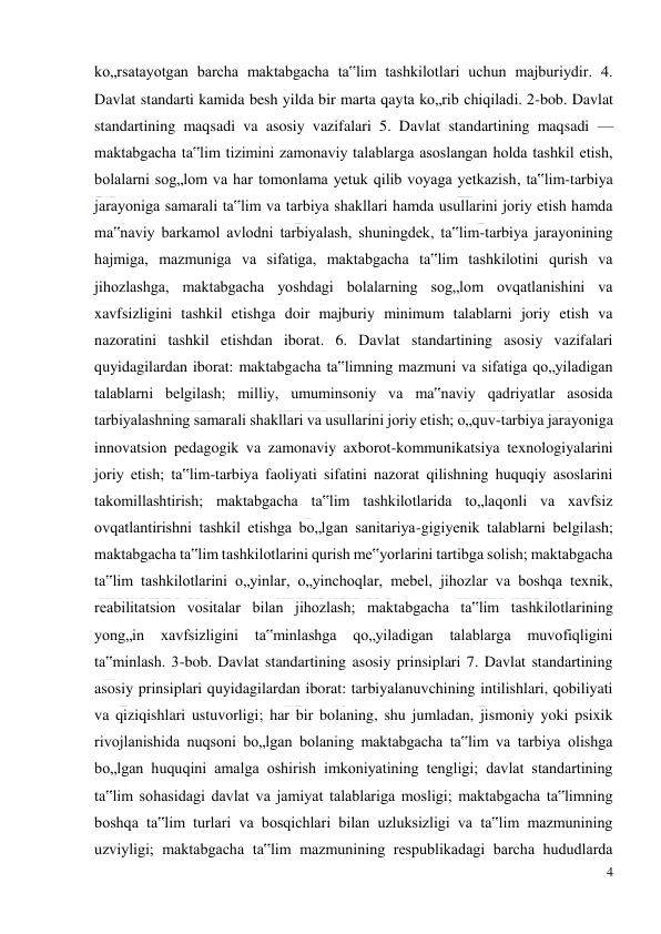  
4 
 
ko„rsatayotgan barcha maktabgacha ta‟lim tashkilotlari uchun majburiydir. 4. 
Davlat standarti kamida besh yilda bir marta qayta ko„rib chiqiladi. 2-bob. Davlat 
standartining maqsadi va asosiy vazifalari 5. Davlat standartining maqsadi — 
maktabgacha ta‟lim tizimini zamonaviy talablarga asoslangan holda tashkil etish, 
bolalarni sog„lom va har tomonlama yetuk qilib voyaga yetkazish, ta‟lim-tarbiya 
jarayoniga samarali ta‟lim va tarbiya shakllari hamda usullarini joriy etish hamda 
ma‟naviy barkamol avlodni tarbiyalash, shuningdek, ta‟lim-tarbiya jarayonining 
hajmiga, mazmuniga va sifatiga, maktabgacha ta‟lim tashkilotini qurish va 
jihozlashga, maktabgacha yoshdagi bolalarning sog„lom ovqatlanishini va 
xavfsizligini tashkil etishga doir majburiy minimum talablarni joriy etish va 
nazoratini tashkil etishdan iborat. 6. Davlat standartining asosiy vazifalari 
quyidagilardan iborat: maktabgacha ta‟limning mazmuni va sifatiga qo„yiladigan 
talablarni belgilash; milliy, umuminsoniy va ma‟naviy qadriyatlar asosida 
tarbiyalashning samarali shakllari va usullarini joriy etish; o„quv-tarbiya jarayoniga 
innovatsion pedagogik va zamonaviy axborot-kommunikatsiya texnologiyalarini 
joriy etish; ta‟lim-tarbiya faoliyati sifatini nazorat qilishning huquqiy asoslarini 
takomillashtirish; maktabgacha ta‟lim tashkilotlarida to„laqonli va xavfsiz 
ovqatlantirishni tashkil etishga bo„lgan sanitariya-gigiyenik talablarni belgilash; 
maktabgacha ta‟lim tashkilotlarini qurish me‟yorlarini tartibga solish; maktabgacha 
ta‟lim tashkilotlarini o„yinlar, o„yinchoqlar, mebel, jihozlar va boshqa texnik, 
reabilitatsion vositalar bilan jihozlash; maktabgacha ta‟lim tashkilotlarining 
yong„in 
xavfsizligini ta‟minlashga 
qo„yiladigan 
talablarga 
muvofiqligini 
ta‟minlash. 3-bob. Davlat standartining asosiy prinsiplari 7. Davlat standartining 
asosiy prinsiplari quyidagilardan iborat: tarbiyalanuvchining intilishlari, qobiliyati 
va qiziqishlari ustuvorligi; har bir bolaning, shu jumladan, jismoniy yoki psixik 
rivojlanishida nuqsoni bo„lgan bolaning maktabgacha ta‟lim va tarbiya olishga 
bo„lgan huquqini amalga oshirish imkoniyatining tengligi; davlat standartining 
ta‟lim sohasidagi davlat va jamiyat talablariga mosligi; maktabgacha ta‟limning 
boshqa ta‟lim turlari va bosqichlari bilan uzluksizligi va ta‟lim mazmunining 
uzviyligi; maktabgacha ta‟lim mazmunining respublikadagi barcha hududlarda 
