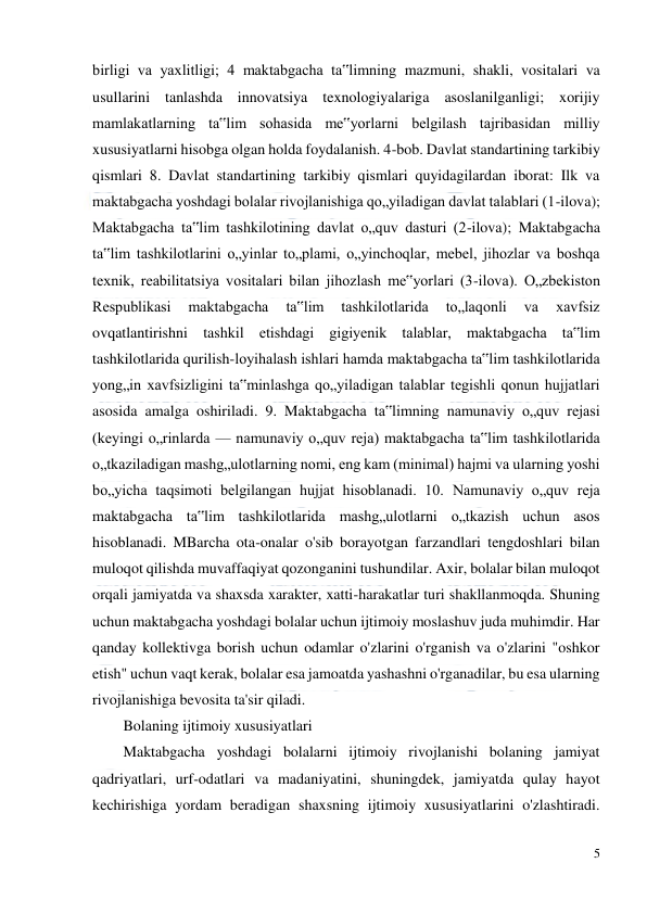  
5 
 
birligi va yaxlitligi; 4 maktabgacha ta‟limning mazmuni, shakli, vositalari va 
usullarini tanlashda innovatsiya texnologiyalariga asoslanilganligi; xorijiy 
mamlakatlarning ta‟lim sohasida me‟yorlarni belgilash tajribasidan milliy 
xususiyatlarni hisobga olgan holda foydalanish. 4-bob. Davlat standartining tarkibiy 
qismlari 8. Davlat standartining tarkibiy qismlari quyidagilardan iborat: Ilk va 
maktabgacha yoshdagi bolalar rivojlanishiga qo„yiladigan davlat talablari (1-ilova); 
Maktabgacha ta‟lim tashkilotining davlat o„quv dasturi (2-ilova); Maktabgacha 
ta‟lim tashkilotlarini o„yinlar to„plami, o„yinchoqlar, mebel, jihozlar va boshqa 
texnik, reabilitatsiya vositalari bilan jihozlash me‟yorlari (3-ilova). O„zbekiston 
Respublikasi 
maktabgacha 
ta‟lim 
tashkilotlarida 
to„laqonli 
va 
xavfsiz 
ovqatlantirishni tashkil etishdagi gigiyenik talablar, maktabgacha ta‟lim 
tashkilotlarida qurilish-loyihalash ishlari hamda maktabgacha ta‟lim tashkilotlarida 
yong„in xavfsizligini ta‟minlashga qo„yiladigan talablar tegishli qonun hujjatlari 
asosida amalga oshiriladi. 9. Maktabgacha ta‟limning namunaviy o„quv rejasi 
(keyingi o„rinlarda — namunaviy o„quv reja) maktabgacha ta‟lim tashkilotlarida 
o„tkaziladigan mashg„ulotlarning nomi, eng kam (minimal) hajmi va ularning yoshi 
bo„yicha taqsimoti belgilangan hujjat hisoblanadi. 10. Namunaviy o„quv reja 
maktabgacha ta‟lim tashkilotlarida mashg„ulotlarni o„tkazish uchun asos 
hisoblanadi. MBarcha ota-onalar o'sib borayotgan farzandlari tengdoshlari bilan 
muloqot qilishda muvaffaqiyat qozonganini tushundilar. Axir, bolalar bilan muloqot 
orqali jamiyatda va shaxsda xarakter, xatti-harakatlar turi shakllanmoqda. Shuning 
uchun maktabgacha yoshdagi bolalar uchun ijtimoiy moslashuv juda muhimdir. Har 
qanday kollektivga borish uchun odamlar o'zlarini o'rganish va o'zlarini "oshkor 
etish" uchun vaqt kerak, bolalar esa jamoatda yashashni o'rganadilar, bu esa ularning 
rivojlanishiga bevosita ta'sir qiladi. 
Bolaning ijtimoiy xususiyatlari 
Maktabgacha yoshdagi bolalarni ijtimoiy rivojlanishi bolaning jamiyat 
qadriyatlari, urf-odatlari va madaniyatini, shuningdek, jamiyatda qulay hayot 
kechirishiga yordam beradigan shaxsning ijtimoiy xususiyatlarini o'zlashtiradi. 
