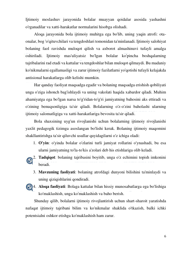  
6 
 
Ijtimoiy moslashuv jarayonida bolalar muayyan qoidalar asosida yashashni 
o'rganadilar va xatti-harakatlar normalarini hisobga olishadi. 
Aloqa jarayonida bola ijtimoiy muhitga ega bo'lib, uning yaqin atrofi: ota-
onalar, bog 'o'qituvchilari va tengdoshlari tomonidan ta'minlanadi. Ijtimoiy salohiyat 
bolaning faol ravishda muloqot qilish va axborot almashinuvi tufayli amalga 
oshiriladi. Ijtimoiy mas'uliyatsiz bo'lgan bolalar ko'pincha boshqalarning 
tajribalarini rad etadi va kattalar va tengdoshlar bilan muloqot qilmaydi. Bu madaniy 
ko'nikmalarni egallamasligi va zarur ijtimoiy fazilatlarni yo'qotishi tufayli kelajakda 
antisional harakatlarga olib kelishi mumkin. 
Har qanday faoliyat maqsadga egadir va bolaning maqsadga erishish qobiliyati 
unga o'ziga ishonch bag'ishlaydi va uning vakolati haqida xabardor qiladi. Muhim 
ahamiyatga ega bo'lgan narsa to'g'ridan-to'g'ri jamiyatning bahosini aks ettiradi va 
o'zining benuqsonligiga ta'sir qiladi. Bolalarning o'z-o'zini baholashi ularning 
ijtimoiy salomatligiga va xatti-harakatlariga bevosita ta'sir qiladi. 
Bola shaxsining uyg'un rivojlanishi uchun bolalarning ijtimoiy rivojlanishi 
yaxlit pedagogik tizimga asoslangan bo'lishi kerak. Bolaning ijtimoiy maqomini 
shakllantirishga ta'sir qiluvchi usullar quyidagilarni o'z ichiga oladi: 
1. O'yin: o'yinda bolalar o'zlarini turli jamiyat rollarini o'ynashadi, bu esa 
ularni jamiyatning to'la-to'kis a'zolari deb his etishlariga olib keladi. 
2. Tadqiqot: bolaning tajribasini boyitib, unga o'z echimini topish imkonini 
beradi. 
3. Mavzuning faoliyati: bolaning atrofdagi dunyoni bilishini ta'minlaydi va 
uning qiziqishlarini qondiradi. 
4. Aloqa faoliyati: Bolaga kattalar bilan hissiy munosabatlarga ega bo'lishiga 
ko'maklashish, unga ko'maklashish va baho berish. 
Shunday qilib, bolalarni ijtimoiy rivojlantirish uchun shart-sharoit yaratishda 
nafaqat ijtimoiy tajribani bilim va ko'nikmalar shaklida o'tkazish, balki ichki 
potentsialni oshkor etishga ko'maklashish ham zarur. 
 
 
