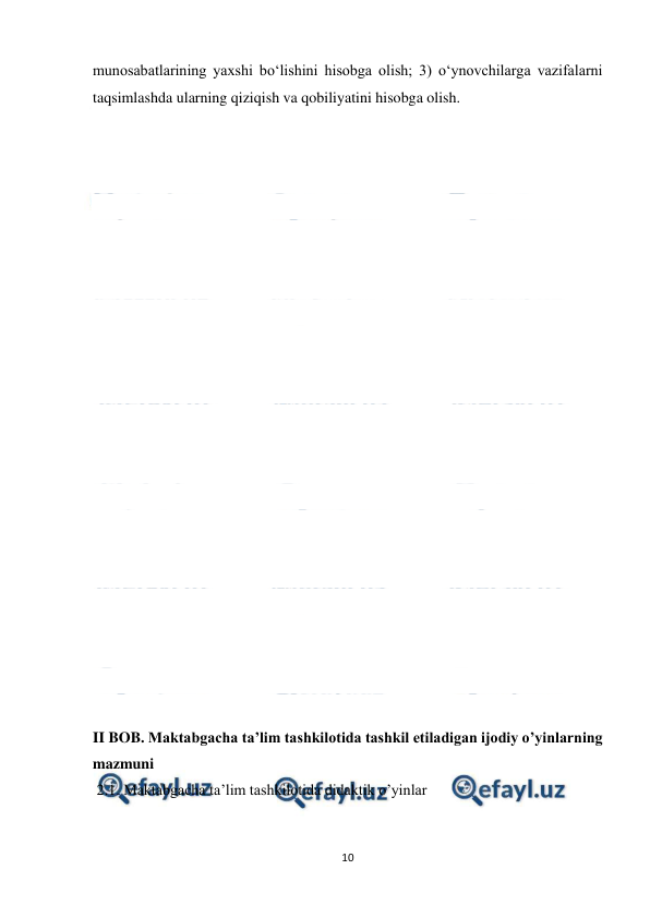  
10 
 
munosabatlarining yaxshi bo‘lishini hisobga olish; 3) o‘ynovchilarga vazifalarni 
taqsimlashda ularning qiziqish va qobiliyatini hisobga olish. 
 
 
 
 
 
 
 
 
 
 
 
 
 
 
 
 
 
 
 
 
 
 
 
II BOB. Maktabgacha ta’lim tashkilotida tashkil etiladigan ijodiy o’yinlarning 
mazmuni 
 2.1. Maktabgacha ta’lim tashkilotida didaktik o’yinlar 
