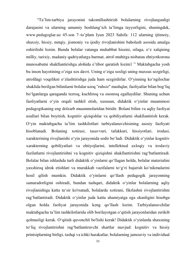  
11 
 
 
“Ta’lim-tarbiya jarayonini takomillashtirish bolalarning rivojlanganligi 
darajasini va ularning umumiy boshlang‘ich ta’limga tayyorligini, shuningdek, 
www.pedagoglar.uz 45-son 7–to’plam Iyun 2023 Sahifa: 112 ularning ijtimoiy, 
shaxsiy, hissiy, nutqiy, jismoniy va ijodiy rivojlanishini baholash asosida amalga 
oshirilishi lozim. Bunda bolalar vatanga muhabbat hissini, oilaga, o‘z xalqining 
milliy, tarixiy, madaniy qadriyatlarga hurmat, atrof-muhitga nisbatan ehtiyotkorona 
munosabatni shakllantirishga alohida e’tibor qaratish lozim1 ” Maktabgacha yosh 
bu inson hayotining o‘ziga xos davri. Uning o‘ziga xosligi uning maxsus sezgirligi, 
atrofdagi voqelikni o‘zlashtirishga juda ham sezgirdirlar. O‘yinning ko‘ngilochar 
shaklida berilgan bilimlarni bolalar uzoq "ruhsiz" mashqlar, faoliyatlar bilan bog‘liq 
bo‘lganlarga qaraganda tezroq, kuchliroq va osonroq egallaydilar. Shuning uchun 
faoliyatlarni o‘yin orqali tashkil etish, xususan, didaktik o‘yinlar muammosi 
pedagogikaning eng dolzarb muammolaridan biridir. Bolani bilim va aqliy faoliyat 
usullari bilan boyitish, kognitiv qiziqishlar va qobiliyatlarni shakllantirish kerak. 
O‘yin maktabgacha ta’lim tashkilotlari tarbiyalanuvchisining asosiy faoliyati 
hisoblanadi. Bolaning xotirasi, tasavvuri, tafakkuri, hissiyotlari, irodasi, 
xarakterining rivojlanishi o‘yin jarayonida sodir bo‘ladi. Didaktik o‘yinlar kognitiv 
xarakterning qobiliyatlari va ehtiyojlarini, intellektual axloqiy va irodaviy 
fazilatlarni rivojlantirishni va kognitiv qiziqishni shakllantirishni rag‘batlantiradi. 
Bolalar bilan ishlashda turli didaktik o‘yinlarni qo‘llagan holda, bolalar materialini 
yaxshiroq idrok etishlari va murakkab vazifalarni to‘g‘ri bajarish ko‘nikmalarini 
hosil qilish mumkin. Didaktik o‘yinlarni qo‘llash pedagogik jarayonning 
samaradorligini oshiradi, bundan tashqari, didaktik o‘yinlar bolalarning aqliy 
rivojlanishiga katta ta‘sir ko'rsatadi, bolalarda xotirani, fikrlashni rivojlantirishni 
rag‘batlantiradi. Didaktik o‘yinlar juda katta ahamiyatga ega ekanligini hisobga 
olgan holda faoliyat jarayonida keng qo‘llash lozim. Tarbiyalanuvchilar 
maktabgacha ta’lim tashkilotlarida olib borilayotgan o‘qitish jarayonlaridan zerikib 
qolmasligi kerak. O‘qitish quvonchli bo'lishi kerak! Didaktik o‘yinlarda shaxsning 
to‘liq rivojlantirishni rag‘batlantiruvchi shartlar mavjud: kognitiv va hissiy 
printsiplarning birligi, tashqi va ichki harakatlar, bolalarning jamoaviy va individual 
