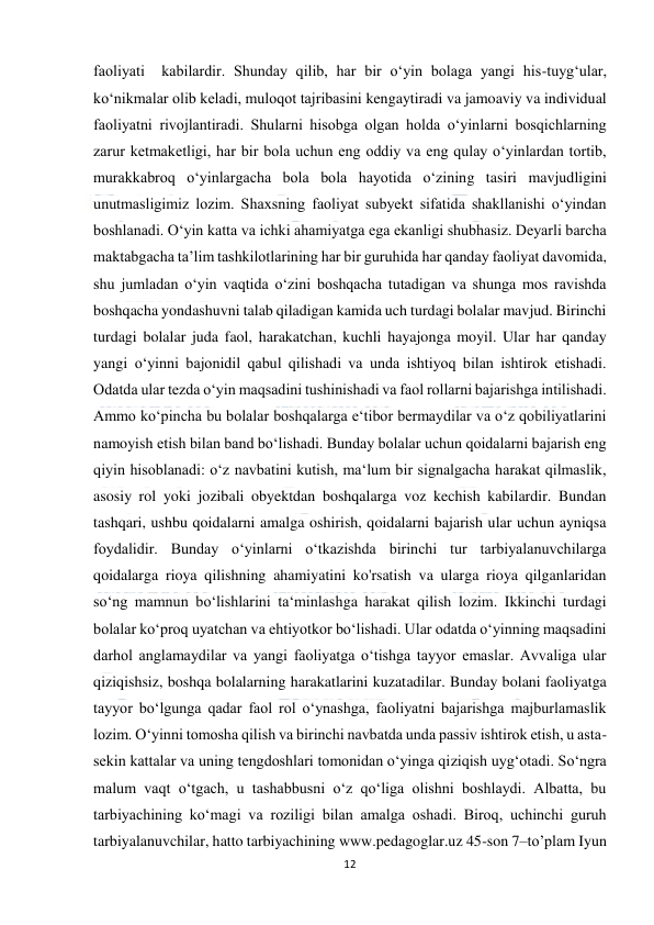  
12 
 
faoliyati  kabilardir. Shunday qilib, har bir o‘yin bolaga yangi his-tuyg‘ular, 
ko‘nikmalar olib keladi, muloqot tajribasini kengaytiradi va jamoaviy va individual 
faoliyatni rivojlantiradi. Shularni hisobga olgan holda o‘yinlarni bosqichlarning 
zarur ketmaketligi, har bir bola uchun eng oddiy va eng qulay o‘yinlardan tortib, 
murakkabroq o‘yinlargacha bola bola hayotida o‘zining tasiri mavjudligini 
unutmasligimiz lozim. Shaxsning faoliyat subyekt sifatida shakllanishi o‘yindan 
boshlanadi. O‘yin katta va ichki ahamiyatga ega ekanligi shubhasiz. Deyarli barcha 
maktabgacha ta’lim tashkilotlarining har bir guruhida har qanday faoliyat davomida, 
shu jumladan o‘yin vaqtida o‘zini boshqacha tutadigan va shunga mos ravishda 
boshqacha yondashuvni talab qiladigan kamida uch turdagi bolalar mavjud. Birinchi 
turdagi bolalar juda faol, harakatchan, kuchli hayajonga moyil. Ular har qanday 
yangi o‘yinni bajonidil qabul qilishadi va unda ishtiyoq bilan ishtirok etishadi. 
Odatda ular tezda o‘yin maqsadini tushinishadi va faol rollarni bajarishga intilishadi. 
Ammo ko‘pincha bu bolalar boshqalarga e‘tibor bermaydilar va o‘z qobiliyatlarini 
namoyish etish bilan band bo‘lishadi. Bunday bolalar uchun qoidalarni bajarish eng 
qiyin hisoblanadi: o‘z navbatini kutish, ma‘lum bir signalgacha harakat qilmaslik, 
asosiy rol yoki jozibali obyektdan boshqalarga voz kechish kabilardir. Bundan 
tashqari, ushbu qoidalarni amalga oshirish, qoidalarni bajarish ular uchun ayniqsa 
foydalidir. Bunday o‘yinlarni o‘tkazishda birinchi tur tarbiyalanuvchilarga 
qoidalarga rioya qilishning ahamiyatini ko'rsatish va ularga rioya qilganlaridan 
so‘ng mamnun bo‘lishlarini ta‘minlashga harakat qilish lozim. Ikkinchi turdagi 
bolalar ko‘proq uyatchan va ehtiyotkor bo‘lishadi. Ular odatda o‘yinning maqsadini 
darhol anglamaydilar va yangi faoliyatga o‘tishga tayyor emaslar. Avvaliga ular 
qiziqishsiz, boshqa bolalarning harakatlarini kuzatadilar. Bunday bolani faoliyatga 
tayyor bo‘lgunga qadar faol rol o‘ynashga, faoliyatni bajarishga majburlamaslik 
lozim. O‘yinni tomosha qilish va birinchi navbatda unda passiv ishtirok etish, u asta-
sekin kattalar va uning tengdoshlari tomonidan o‘yinga qiziqish uyg‘otadi. So‘ngra 
malum vaqt o‘tgach, u tashabbusni o‘z qo‘liga olishni boshlaydi. Albatta, bu 
tarbiyachining ko‘magi va roziligi bilan amalga oshadi. Biroq, uchinchi guruh 
tarbiyalanuvchilar, hatto tarbiyachining www.pedagoglar.uz 45-son 7–to’plam Iyun 
