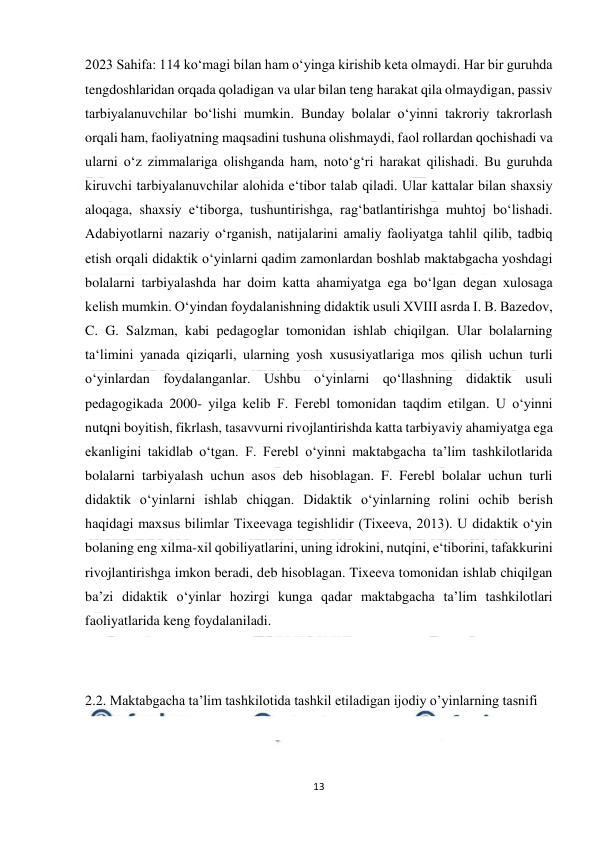  
13 
 
2023 Sahifa: 114 ko‘magi bilan ham o‘yinga kirishib keta olmaydi. Har bir guruhda 
tengdoshlaridan orqada qoladigan va ular bilan teng harakat qila olmaydigan, passiv 
tarbiyalanuvchilar bo‘lishi mumkin. Bunday bolalar o‘yinni takroriy takrorlash 
orqali ham, faoliyatning maqsadini tushuna olishmaydi, faol rollardan qochishadi va 
ularni o‘z zimmalariga olishganda ham, noto‘g‘ri harakat qilishadi. Bu guruhda 
kiruvchi tarbiyalanuvchilar alohida e‘tibor talab qiladi. Ular kattalar bilan shaxsiy 
aloqaga, shaxsiy e‘tiborga, tushuntirishga, rag‘batlantirishga muhtoj bo‘lishadi. 
Adabiyotlarni nazariy o‘rganish, natijalarini amaliy faoliyatga tahlil qilib, tadbiq 
etish orqali didaktik o‘yinlarni qadim zamonlardan boshlab maktabgacha yoshdagi 
bolalarni tarbiyalashda har doim katta ahamiyatga ega bo‘lgan degan xulosaga 
kelish mumkin. O‘yindan foydalanishning didaktik usuli XVIII asrda I. B. Bazedov, 
C. G. Salzman, kabi pedagoglar tomonidan ishlab chiqilgan. Ular bolalarning 
ta‘limini yanada qiziqarli, ularning yosh xususiyatlariga mos qilish uchun turli 
o‘yinlardan foydalanganlar. Ushbu o‘yinlarni qo‘llashning didaktik usuli 
pedagogikada 2000- yilga kelib F. Ferebl tomonidan taqdim etilgan. U o‘yinni 
nutqni boyitish, fikrlash, tasavvurni rivojlantirishda katta tarbiyaviy ahamiyatga ega 
ekanligini takidlab o‘tgan. F. Ferebl o‘yinni maktabgacha ta’lim tashkilotlarida 
bolalarni tarbiyalash uchun asos deb hisoblagan. F. Ferebl bolalar uchun turli 
didaktik o‘yinlarni ishlab chiqgan. Didaktik o‘yinlarning rolini ochib berish 
haqidagi maxsus bilimlar Tixeevaga tegishlidir (Tixeeva, 2013). U didaktik o‘yin 
bolaning eng xilma-xil qobiliyatlarini, uning idrokini, nutqini, e‘tiborini, tafakkurini 
rivojlantirishga imkon beradi, deb hisoblagan. Tixeeva tomonidan ishlab chiqilgan 
ba’zi didaktik o‘yinlar hozirgi kunga qadar maktabgacha ta’lim tashkilotlari 
faoliyatlarida keng foydalaniladi.  
 
 
2.2. Maktabgacha ta’lim tashkilotida tashkil etiladigan ijodiy o’yinlarning tasnifi 
 
