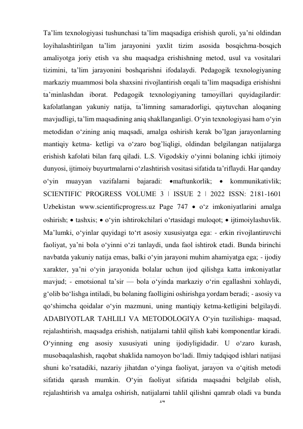  
14 
 
Ta’lim texnologiyasi tushunchasi ta’lim maqsadiga erishish quroli, ya’ni oldindan 
loyihalashtirilgan ta’lim jarayonini yaxlit tizim asosida bosqichma-bosqich 
amaliyotga joriy etish va shu maqsadga erishishning metod, usul va vositalari 
tizimini, ta’lim jarayonini boshqarishni ifodalaydi. Pedagogik texnologiyaning 
markaziy muammosi bola shaxsini rivojlantirish orqali ta’lim maqsadiga erishishni 
ta’minlashdan iborat. Pedagogik texnologiyaning tamoyillari quyidagilardir: 
kafolatlangan yakuniy natija, ta’limning samaradorligi, qaytuvchan aloqaning 
mavjudligi, ta’lim maqsadining aniq shakllanganligi. O‘yin texnologiyasi ham o‘yin 
metodidan o‘zining aniq maqsadi, amalga oshirish kerak bo’lgan jarayonlarning 
mantiqiy ketma- ketligi va o‘zaro bog’liqligi, oldindan belgilangan natijalarga 
erishish kafolati bilan farq qiladi. L.S. Vigodskiy o‘yinni bolaning ichki ijtimoiy 
dunyosi, ijtimoiy buyurtmalarni o‘zlashtirish vositasi sifatida ta’riflaydi. Har qanday 
o‘yin muayyan vazifalarni bajaradi: 
maftunkorlik;  kommunikativlik; 
SCIENTIFIC PROGRESS VOLUME 3 ǀ ISSUE 2 ǀ 2022 ISSN: 2181-1601 
Uzbekistan www.scientificprogress.uz Page 747  o‘z imkoniyatlarini amalga 
oshirish;  tashxis;  o‘yin ishtirokchilari o‘rtasidagi muloqot;  ijtimoiylashuvlik. 
Ma’lumki, o‘yinlar quyidagi to‘rt asosiy xususiyatga ega: - erkin rivojlantiruvchi 
faoliyat, ya’ni bola o‘yinni o‘zi tanlaydi, unda faol ishtirok etadi. Bunda birinchi 
navbatda yakuniy natija emas, balki o‘yin jarayoni muhim ahamiyatga ega; - ijodiy 
xarakter, ya’ni o‘yin jarayonida bolalar uchun ijod qilishga katta imkoniyatlar 
mavjud; - emotsional ta’sir — bola o‘yinda markaziy o‘rin egallashni xohlaydi, 
g‘olib bo‘lishga intiladi, bu bolaning faolligini oshirishga yordam beradi; - asosiy va 
qo‘shimcha qoidalar o‘yin mazmuni, uning mantiqiy ketma-ketligini belgilaydi. 
ADABIYOTLAR TAHLILI VA METODOLOGIYA O‘yin tuzilishiga- maqsad, 
rejalashtirish, maqsadga erishish, natijalarni tahlil qilish kabi komponentlar kiradi. 
O‘yinning eng asosiy xususiyati uning ijodiyligidadir. U o‘zaro kurash, 
musobaqalashish, raqobat shaklida namoyon bo‘ladi. Ilmiy tadqiqod ishlari natijasi 
shuni ko’rsatadiki, nazariy jihatdan o‘yinga faoliyat, jarayon va o‘qitish metodi 
sifatida qarash mumkin. O‘yin faoliyat sifatida maqsadni belgilab olish, 
rejalashtirish va amalga oshirish, natijalarni tahlil qilishni qamrab oladi va bunda 
