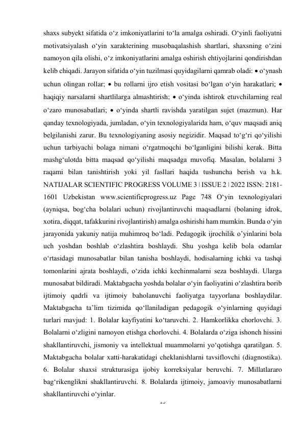  
15 
 
shaxs subyekt sifatida o‘z imkoniyatlarini to‘la amalga oshiradi. O‘yinli faoliyatni 
motivatsiyalash o‘yin xarakterining musobaqalashish shartlari, shaxsning o‘zini 
namoyon qila olishi, o‘z imkoniyatlarini amalga oshirish ehtiyojlarini qondirishdan 
kelib chiqadi. Jarayon sifatida o‘yin tuzilmasi quyidagilarni qamrab oladi:  o‘ynash 
uchun olingan rollar;  bu rollarni ijro etish vositasi bo‘lgan o‘yin harakatlari;  
haqiqiy narsalarni shartlilarga almashtirish;  o‘yinda ishtirok etuvchilarning real 
o‘zaro munosabatlari;  o‘yinda shartli ravishda yaratilgan sujet (mazmun). Har 
qanday texnologiyada, jumladan, o‘yin texnologiyalarida ham, o‘quv maqsadi aniq 
belgilanishi zarur. Bu texnologiyaning asosiy negizidir. Maqsad to‘g‘ri qo‘yilishi 
uchun tarbiyachi bolaga nimani o‘rgatmoqchi bo‘lganligini bilishi kerak. Bitta 
mashg‘ulotda bitta maqsad qo‘yilishi maqsadga muvofiq. Masalan, bolalarni 3 
raqami bilan tanishtirish yoki yil fasllari haqida tushuncha berish va h.k. 
NATIJALAR SCIENTIFIC PROGRESS VOLUME 3 ǀ ISSUE 2 ǀ 2022 ISSN: 2181-
1601 Uzbekistan www.scientificprogress.uz Page 748 O‘yin texnologiyalari 
(ayniqsa, bog‘cha bolalari uchun) rivojlantiruvchi maqsadlarni (bolaning idrok, 
xotira, diqqat, tafakkurini rivojlantirish) amalga oshirishi ham mumkin. Bunda o‘yin 
jarayonida yakuniy natija muhimroq bo‘ladi. Pedagogik ijrochilik o’yinlarini bola 
uch yoshdan boshlab o‘zlashtira boshlaydi. Shu yoshga kelib bola odamlar 
o‘rtasidagi munosabatlar bilan tanisha boshlaydi, hodisalarning ichki va tashqi 
tomonlarini ajrata boshlaydi, o‘zida ichki kechinmalarni seza boshlaydi. Ularga 
munosabat bildiradi. Maktabgacha yoshda bolalar o‘yin faoliyatini o‘zlashtira borib 
ijtimoiy qadrli va ijtimoiy baholanuvchi faoliyatga tayyorlana boshlaydilar. 
Maktabgacha ta’lim tizimida qo‘llaniladigan pedagogik o‘yinlarning quyidagi 
turlari mavjud: 1. Bolalar kayfiyatini ko‘taruvchi. 2. Hamkorlikka chorlovchi. 3. 
Bolalarni o‘zligini namoyon etishga chorlovchi. 4. Bolalarda o‘ziga ishonch hissini 
shakllantiruvchi, jismoniy va intellektual muammolarni yo‘qotishga qaratilgan. 5. 
Maktabgacha bolalar xatti-harakatidagi cheklanishlarni tavsiflovchi (diagnostika). 
6. Bolalar shaxsi strukturasiga ijobiy korreksiyalar beruvchi. 7. Millatlararo 
bag‘rikenglikni shakllantiruvchi. 8. Bolalarda ijtimoiy, jamoaviy munosabatlarni 
shakllantiruvchi o‘yinlar. 
