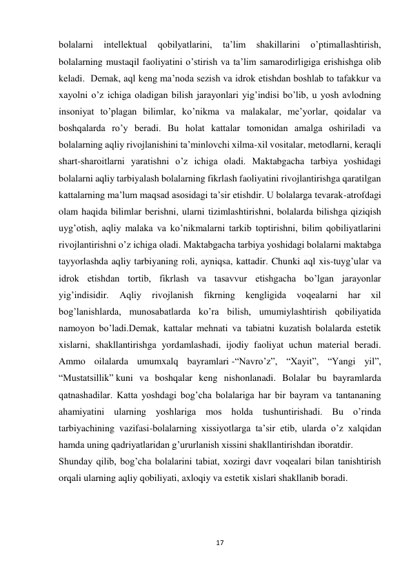  
17 
 
bolalarni 
intellektual 
qobilyatlarini, 
ta’lim 
shakillarini 
o’ptimallashtirish, 
bolalarning mustaqil faoliyatini o’stirish va ta’lim samarodirligiga erishishga olib 
keladi.  Demak, aql keng ma’noda sezish va idrok etishdan boshlab to tafakkur va 
xayolni o’z ichiga oladigan bilish jarayonlari yig’indisi bo’lib, u yosh avlodning 
insoniyat to’plagan bilimlar, ko’nikma va malakalar, me’yorlar, qoidalar va 
boshqalarda ro’y beradi. Bu holat kattalar tomonidan amalga oshiriladi va 
bolalarning aqliy rivojlanishini ta’minlovchi xilma-xil vositalar, metodlarni, keraqli 
shart-sharoitlarni yaratishni o’z ichiga oladi. Maktabgacha tarbiya yoshidagi 
bolalarni aqliy tarbiyalash bolalarning fikrlash faoliyatini rivojlantirishga qaratilgan 
kattalarning ma’lum maqsad asosidagi ta’sir etishdir. U bolalarga tevarak-atrofdagi 
olam haqida bilimlar berishni, ularni tizimlashtirishni, bolalarda bilishga qiziqish 
uyg’otish, aqliy malaka va ko’nikmalarni tarkib toptirishni, bilim qobiliyatlarini 
rivojlantirishni o’z ichiga oladi. Maktabgacha tarbiya yoshidagi bolalarni maktabga 
tayyorlashda aqliy tarbiyaning roli, ayniqsa, kattadir. Chunki aql xis-tuyg’ular va 
idrok etishdan tortib, fikrlash va tasavvur etishgacha bo’lgan jarayonlar 
yig’indisidir. 
Aqliy 
rivojlanish 
fikrning 
kengligida 
voqealarni 
har 
xil 
bog’lanishlarda, munosabatlarda ko’ra bilish, umumiylashtirish qobiliyatida 
namoyon bo’ladi.Demak, kattalar mehnati va tabiatni kuzatish bolalarda estetik 
xislarni, shakllantirishga yordamlashadi, ijodiy faoliyat uchun material beradi. 
Ammo oilalarda umumxalq bayramlari -“Navro’z”, “Xayit”, “Yangi yil”, 
“Mustatsillik” kuni va boshqalar keng nishonlanadi. Bolalar bu bayramlarda 
qatnashadilar. Katta yoshdagi bog’cha bolalariga har bir bayram va tantananing 
ahamiyatini ularning yoshlariga mos holda tushuntirishadi. Bu o’rinda 
tarbiyachining vazifasi-bolalarning xissiyotlarga ta’sir etib, ularda o’z xalqidan 
hamda uning qadriyatlaridan g’ururlanish xissini shakllantirishdan iboratdir. 
Shunday qilib, bog’cha bolalarini tabiat, xozirgi davr voqealari bilan tanishtirish 
orqali ularning aqliy qobiliyati, axloqiy va estetik xislari shakllanib boradi. 
                                           
 
 
