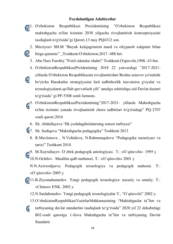  
18 
 
Foydalanilgan Adabiyotlar 
1. O'zbekiston 
Respublikasi 
Prezidentining 
"O'zbekiston 
Respublikasi 
maktabgacha ta'lim tizimini 2030 yilgacha rivojlantirish kontseptsiyasini 
tasdiqlash to'g'risida"gi Qarori,13 may PQ4312 son. 
2. Mirziyoev SH.M “Buyuk kelajagimizni mard va oliyjanob xalqimiz bilan 
birga quramiz” _Toshkent:O'zbekiston,2017.-488 bet. 
3. Abu Nasr Farobiy.”Fozil odamlar shahri” Toshkent:O'qtuvchi,1998.-43-bet. 
4. O'zbekistonRespublikasiPrzidentining 2018 22 yanvardagi "2017-2021- 
yillarda O'zbekiston Respublikasini rivojlantirishni Beshta ustuvor yo'nalishi 
bo'yicha Harakatlar strategiyasini faol tadbirkorlik inavatsion g'oyalar va 
texnalogiyalarni qo'llab quvvatlash yili" amalga oshirishga oid Davlat dasturi 
to'g'risida" gi PF-5308 sonli farmoni. 
5. O'zbekistonRespublikasiPrezidentining"2017-2021- yillarda Maktabgacha 
ta'lim tizimini yanada rivojlantirish chora tadbirlari to'g'risidagi" PQ-2707 
sonli qarori.2016 
6. Sh. Abdullayeva “Ilk yoshdagibolalarning sensor tarbiyasi” 
7. Sh. Sodiqova “Maktabgacha pedagogika” Toshkent 2013 
8. R.Mavlonova , N.Vohidova, N.Rahmonqulova “Pedagogika nazariyasi va 
tarixi” Toshkent 2010. 
9. M.Xayrullayev. O`zbek pedagogik antologiyasi.  T.: «O`qituvchi»  1995 y 
10. 
N.Ochilov.  Muallim qalb mehmori. T.: «O`qituvchi» 2001 y 
N.N.Azizxodjaeva. Pedagogik texnologiya va pedagogik mahorat. T.: 
«O`qituvchi» 2005 y 
11. 
B.Ziyomuhamedov. Yangi pedagogik texnologiya: nazariy va amaliy. T.: 
«Chinoz» ENK. 2002 y. 
12. 
N.Saidahmedov. Yangi pedagogik texnologiyalar T., “O`qituvchi” 2002 y. 
13. 
O‘zbekistonRespublikasiVazirlarMahkamasining “Maktabgacha ta‟lim va 
tarbiyaning davlat standartini tasdiqlash to‘g‘risida” 2020 yil 22 dekabrdagi 
802-sonli qaroriga 1-ilova Maktabgacha ta‟lim va tarbiyaning Davlat 
Standarti.  
