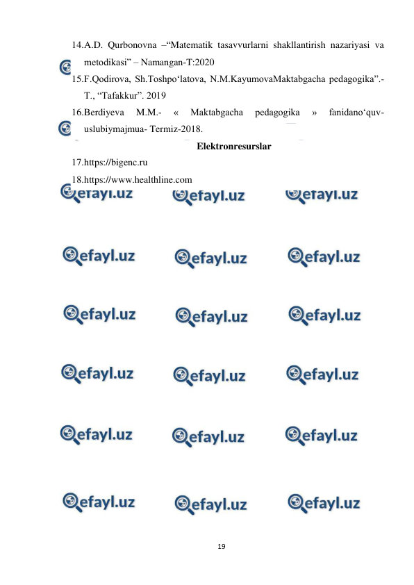  
19 
 
14. 
A.D. Qurbonovna –“Matematik tasavvurlarni shakllantirish nazariyasi va 
metodikasi” – Namangan-T:2020  
15. 
F.Qodirova, Sh.Toshpо‘latova, N.M.KayumovaMaktabgacha pedagogika”.- 
T., “Tafakkur”. 2019  
16. 
Berdiyeva 
M.M.- 
« 
Maktabgacha 
pedagogika 
» 
fanidano‘quv-
uslubiymajmua- Termiz-2018. 
Elektronresurslar 
17. 
https://bigenc.ru 
18. 
https://www.healthline.com  
