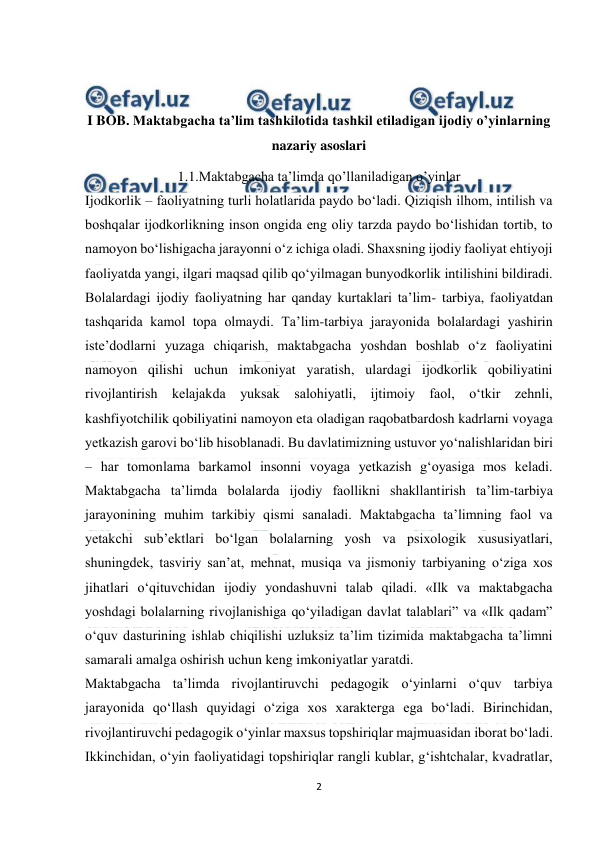  
2 
 
 
 
I BOB. Maktabgacha ta’lim tashkilotida tashkil etiladigan ijodiy o’yinlarning 
nazariy asoslari 
1.1.Maktabgacha ta’limda qo’llaniladigan o’yinlar 
Ijodkorlik – faoliyatning turli holatlarida paydo bo‘ladi. Qiziqish ilhom, intilish va 
boshqalar ijodkorlikning inson ongida eng oliy tarzda paydo bo‘lishidan tortib, to 
namoyon bo‘lishigacha jarayonni o‘z ichiga oladi. Shaxsning ijodiy faoliyat ehtiyoji 
faoliyatda yangi, ilgari maqsad qilib qo‘yilmagan bunyodkorlik intilishini bildiradi. 
Bolalardagi ijodiy faoliyatning har qanday kurtaklari taʼlim- tarbiya, faoliyatdan 
tashqarida kamol topa olmaydi. Taʼlim-tarbiya jarayonida bolalardagi yashirin 
isteʼdodlarni yuzaga chiqarish, maktabgacha yoshdan boshlab o‘z faoliyatini 
namoyon qilishi uchun imkoniyat yaratish, ulardagi ijodkorlik qobiliyatini 
rivojlantirish kelajakda yuksak salohiyatli, ijtimoiy faol, o‘tkir zehnli, 
kashfiyotchilik qobiliyatini namoyon eta oladigan raqobatbardosh kadrlarni voyaga 
yetkazish garovi bo‘lib hisoblanadi. Bu davlatimizning ustuvor yo‘nalishlaridan biri 
– har tomonlama barkamol insonni voyaga yetkazish g‘oyasiga mos keladi. 
Maktabgacha taʼlimda bolalarda ijodiy faollikni shakllantirish taʼlim-tarbiya 
jarayonining muhim tarkibiy qismi sanaladi. Maktabgacha taʼlimning faol va 
yetakchi subʼektlari bo‘lgan bolalarning yosh va psixologik xususiyatlari, 
shuningdek, tasviriy sanʼat, mehnat, musiqa va jismoniy tarbiyaning o‘ziga xos 
jihatlari o‘qituvchidan ijodiy yondashuvni talab qiladi. «Ilk va maktabgacha 
yoshdagi bolalarning rivojlanishiga qo‘yiladigan davlat talablari” va «Ilk qadam” 
o‘quv dasturining ishlab chiqilishi uzluksiz taʼlim tizimida maktabgacha taʼlimni 
samarali amalga oshirish uchun keng imkoniyatlar yaratdi.  
Maktabgacha ta’limda rivojlantiruvchi pedagogik o‘yinlarni o‘quv tarbiya 
jarayonida qo‘llash quyidagi o‘ziga xos xarakterga ega bo‘ladi. Birinchidan, 
rivojlantiruvchi pedagogik o‘yinlar maxsus topshiriqlar majmuasidan iborat bo‘ladi. 
Ikkinchidan, o‘yin faoliyatidagi topshiriqlar rangli kublar, g‘ishtchalar, kvadratlar, 
