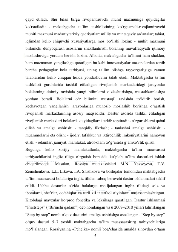  
4 
 
qayd etiladi. Shu bilan birga rivojlantiruvchi muhit mazmuniga quyidagilar 
ko‘rsatiladi: - maktabgacha taʼlim tashkilotining ko‘rgazmali-rivojlantiruvchi 
muhiti mazmuni madaniytarixiy qadriyatlar: milliy va mintaqaviy anʼanalar; tabiat, 
iqlimdan kelib chiquvchi xususiyatlarga mos bo‘lishi lozim; - muhit mazmuni 
birlamchi dunyoqarash asoslarini shakllantirish, bolaning muvaffaqiyatli ijtimoiy 
moslashuviga yordam berishi lozim. Albatta, maktabgacha taʼlimni ham shaklan, 
ham mazmunan yangilashga qaratilgan bu kabi innovatsiyalar ota-onalardan tortib 
barcha pedagoglar bola tarbiyasi, uning taʼlim olishga tayyorgarligiga zamon 
talablaridan kelib chiqqan holda yondashuvini talab etadi. Maktabgacha taʼlim 
tashkiloti guruhlarida tashkil etiladigan rivojlanish markazlaridagi jarayonlar 
bolalarning doimiy ravishda yangi bilimlarni o‘zlashtirishga, mustahkamlashga 
yordam beradi. Bolalarni o‘z bilimini mustaqil ravishda to‘ldirib borish, 
kechayotgan yangilanish jarayonlariga munosib moslashib borishga o‘rgatish 
rivojlanish markazlarining asosiy maqsadidir. Dastur asosida tashkil etiladigan 
rivojlanish markazlari bolalarda quyidagilarni tarkib toptiradi: - o‘zgarishlarni qabul 
qilish va amalga oshirish; - tanqidiy fikrlash; - tanlashni amalga oshirish; - 
muammolarni eta olish; - ijodiy, tafakkur va ixtirochilik imkoniyatlarini namoyon 
etish; - odamlar, jamiyat, mamlakat, atrof-olam to‘g‘risida g‘amxo‘rlik qilish. 
Bugunga 
kelib 
xorijiy 
mamlakatlarda, 
maktabgacha 
ta’lim 
muassasasi 
tarbiyachilarini ingliz tiliga o‘rgatish borasida ko‘plab ta’lim dasturlari ishlab 
chiqarilmoqda. Masalan, Rossiya 
mutaxassislari M.N. Yevseyeva, T.V. 
Zemchenkova, L.L. Likova, I.A. Shishkova va boshqalar tomonidan maktabgacha 
ta’lim muassasasi bolalariga ingliz tilidan saboq beruvchi dastur ishlanmalari taklif 
etildi. Ushbu dasturlar o‘zida bolalarga mo‘ljalangan ingliz tilidagi so‘z va 
iboralarni, she’rlar, qo‘shiqlar va turli xil interfaol o‘yinlarni mujassamlashtirgan. 
Kitobdagi mavzular ko‘proq fonetika va leksikaga qaratilgan. Dastur ishlanmasi 
“Firststeps” (“Birinchi qadam”) deb nomlangan va u 2007–2010 yillari tahrirlangan 
“Step by step” nomli o‘quv dasturini amalga oshirishga asoslangan. “Step by step” 
o‘quv dasturi 5–7 yoshli maktabgacha ta’lim muassasasirirg tarbiyachilariga 
mo‘ljalangan. Rossiyaning «Pchelka» nomli bog‘chasida amalda sinovdan o‘tgan 
