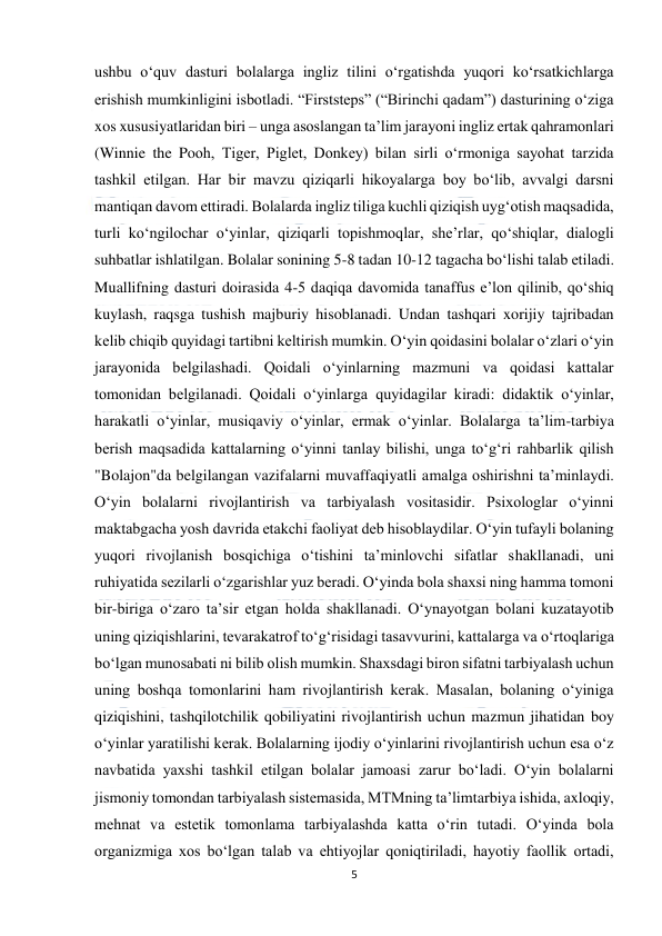  
5 
 
ushbu o‘quv dasturi bolalarga ingliz tilini o‘rgatishda yuqori ko‘rsatkichlarga 
erishish mumkinligini isbotladi. “Firststeps” (“Birinchi qadam”) dasturining o‘ziga 
xos xususiyatlaridan biri – unga asoslangan ta’lim jarayoni ingliz ertak qahramonlari 
(Winnie the Pooh, Tiger, Piglet, Donkey) bilan sirli o‘rmoniga sayohat tarzida 
tashkil etilgan. Har bir mavzu qiziqarli hikoyalarga boy bo‘lib, avvalgi darsni 
mantiqan davom ettiradi. Bolalarda ingliz tiliga kuchli qiziqish uyg‘otish maqsadida, 
turli ko‘ngilochar o‘yinlar, qiziqarli topishmoqlar, she’rlar, qo‘shiqlar, dialogli 
suhbatlar ishlatilgan. Bolalar sonining 5-8 tadan 10-12 tagacha bo‘lishi talab etiladi. 
Muallifning dasturi doirasida 4-5 daqiqa davomida tanaffus e’lon qilinib, qo‘shiq 
kuylash, raqsga tushish majburiy hisoblanadi. Undan tashqari xorijiy tajribadan 
kelib chiqib quyidagi tartibni keltirish mumkin. O‘yin qoidasini bolalar o‘zlari o‘yin 
jarayonida belgilashadi. Qoidali o‘yinlarning mazmuni va qoidasi kattalar 
tomonidan belgilanadi. Qoidali o‘yinlarga quyidagilar kiradi: didaktik o‘yinlar, 
harakatli o‘yinlar, musiqaviy o‘yinlar, ermak o‘yinlar. Bolalarga ta’lim-tarbiya 
berish maqsadida kattalarning o‘yinni tanlay bilishi, unga to‘g‘ri rahbarlik qilish 
"Bolajon"da belgilangan vazifalarni muvaffaqiyatli amalga oshirishni ta’minlaydi. 
O‘yin bolalarni rivojlantirish va tarbiyalash vositasidir. Psixologlar o‘yinni 
maktabgacha yosh davrida etakchi faoliyat deb hisoblaydilar. O‘yin tufayli bolaning 
yuqori rivojlanish bosqichiga o‘tishini ta’minlovchi sifatlar shakllanadi, uni 
ruhiyatida sezilarli o‘zgarishlar yuz beradi. O‘yinda bola shaxsi ning hamma tomoni 
bir-biriga o‘zaro ta’sir etgan holda shakllanadi. O‘ynayotgan bolani kuzatayotib 
uning qiziqishlarini, tevarakatrof to‘g‘risidagi tasavvurini, kattalarga va o‘rtoqlariga 
bo‘lgan munosabati ni bilib olish mumkin. Shaxsdagi biron sifatni tarbiyalash uchun 
uning boshqa tomonlarini ham rivojlantirish kerak. Masalan, bolaning o‘yiniga 
qiziqishini, tashqilotchilik qobiliyatini rivojlantirish uchun mazmun jihatidan boy 
o‘yinlar yaratilishi kerak. Bolalarning ijodiy o‘yinlarini rivojlantirish uchun esa o‘z 
navbatida yaxshi tashkil etilgan bolalar jamoasi zarur bo‘ladi. O‘yin bolalarni 
jismoniy tomondan tarbiyalash sistemasida, MTMning ta’limtarbiya ishida, axloqiy, 
mehnat va estetik tomonlama tarbiyalashda katta o‘rin tutadi. O‘yinda bola 
organizmiga xos bo‘lgan talab va ehtiyojlar qoniqtiriladi, hayotiy faollik ortadi, 
