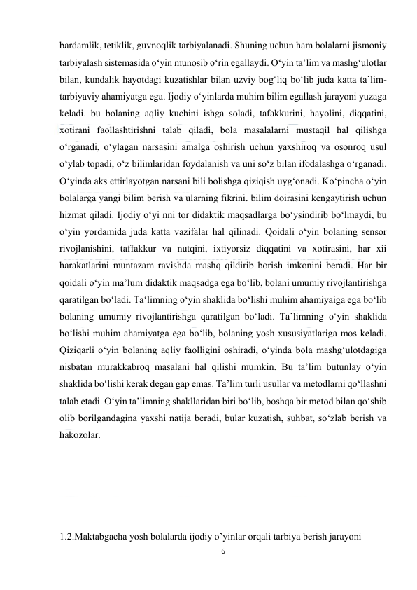  
6 
 
bardamlik, tetiklik, guvnoqlik tarbiyalanadi. Shuning uchun ham bolalarni jismoniy 
tarbiyalash sistemasida o‘yin munosib o‘rin egallaydi. O‘yin ta’lim va mashg‘ulotlar 
bilan, kundalik hayotdagi kuzatishlar bilan uzviy bog‘liq bo‘lib juda katta ta’lim-
tarbiyaviy ahamiyatga ega. Ijodiy o‘yinlarda muhim bilim egallash jarayoni yuzaga 
keladi. bu bolaning aqliy kuchini ishga soladi, tafakkurini, hayolini, diqqatini, 
xotirani faollashtirishni talab qiladi, bola masalalarni mustaqil hal qilishga 
o‘rganadi, o‘ylagan narsasini amalga oshirish uchun yaxshiroq va osonroq usul 
o‘ylab topadi, o‘z bilimlaridan foydalanish va uni so‘z bilan ifodalashga o‘rganadi. 
O‘yinda aks ettirlayotgan narsani bili bolishga qiziqish uyg‘onadi. Ko‘pincha o‘yin 
bolalarga yangi bilim berish va ularning fikrini. bilim doirasini kengaytirish uchun 
hizmat qiladi. Ijodiy o‘yi nni tor didaktik maqsadlarga bo‘ysindirib bo‘lmaydi, bu 
o‘yin yordamida juda katta vazifalar hal qilinadi. Qoidali o‘yin bolaning sensor 
rivojlanishini, taffakkur va nutqini, ixtiyorsiz diqqatini va xotirasini, har xii 
harakatlarini muntazam ravishda mashq qildirib borish imkonini beradi. Har bir 
qoidali o‘yin ma’lum didaktik maqsadga ega bo‘lib, bolani umumiy rivojlantirishga 
qaratilgan bo‘ladi. Ta‘limning o‘yin shaklida bo‘lishi muhim ahamiyaiga ega bo‘lib 
bolaning umumiy rivojlantirishga qaratilgan bo‘ladi. Ta’limning o‘yin shaklida 
bo‘lishi muhim ahamiyatga ega bo‘lib, bolaning yosh xususiyatlariga mos keladi. 
Qiziqarli o‘yin bolaning aqliy faolligini oshiradi, o‘yinda bola mashg‘ulotdagiga 
nisbatan murakkabroq masalani hal qilishi mumkin. Bu ta’lim butunlay o‘yin 
shaklida bo‘lishi kerak degan gap emas. Ta’lim turli usullar va metodlarni qo‘llashni 
talab etadi. O‘yin ta’limning shakllaridan biri bo‘lib, boshqa bir metod bilan qo‘shib 
olib borilgandagina yaxshi natija beradi, bular kuzatish, suhbat, so‘zlab berish va 
hakozolar. 
 
 
 
 
 
1.2.Maktabgacha yosh bolalarda ijodiy o’yinlar orqali tarbiya berish jarayoni   
 
