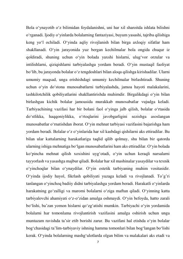  
7 
 
 
Bola o‘ynayotib o‘z bilimidan foydalanishni, uni har xil sharoitda ishlata bilishni 
o‘rganadi. Ijodiy o‘yinlarda bolalarning fantaziyasi, buyum yasashi, tajriba qilishiga 
keng yo‘l ochiladi. O‘yinda aqliy rivojlanish bilan birga axloqiy sifatlar ham 
shakllanadi. O‘yin jarayonida yuz bergan kechilmalar bola ongida chuqur iz 
qoldiradi, shuning uchun o‘yin bolada yaxshi hislarni, ulug‘vor orzular va 
intilishlarni, qiziqishlarni tarbiyalashga yordam beradi. O‘yin mustaqil faoliyat 
bo‘lib, bu jarayonda bolalar o‘z tengdoshlari bilan aloqa qilishga kirishadilar. Ularni 
umumiy maqsad, unga erishishdagi umumiy kechilmalar birlashtiradi. Shuning 
uchun o‘yin do‘stona munosabatlarni tarbiyalashda, jamoa hayoti malakalarini, 
tashkilotchilik qobiliyatlarini shakllantirishda muhimdir. Birgalikdagi o‘yin bilan 
birlashgau kichik bolalar jamoasida murakkab munosabatlar vujudga keladi. 
Tarbiyachining vazifasi har bir bolani faol o‘yinga jalb qilish, bolalar o‘rtasida 
do‘stlikka, haqqoniylikka, o‘rtoqlarini javobgarligini sezishga asoslangan 
munosabatlar o‘rnatishdan iborat. O‘yin mehnat tarbiyasi vazifasini bajarishga ham 
yordam beradi. Bolalar o‘z o‘yinlarida har xil kasbdagi qishilarni aks ettiradilar. Bu 
bilan ular kattalarning harakatlariga taqlid qilib qolmay, shu bilan bir qatorda 
ularning ishiga mehnatiga bo‘lgan munosabatlarini ham aks ettiradilar. O‘yin bolada 
ko‘pincha mehnat qilish xoxishini uyg‘otadi, o‘yin uchun keraqli narsalarni 
tayyorlash va yasashga majbur qiladi. Bolalar har xil mashinalar yasaydilar va texnik 
o‘yinchoqlar bilan o‘ynaydilar. O‘yin estetik tarbiyaning muhim vositasidir. 
O‘yinda ijodiy hayol, fikrlash qobiliyati yuzaga keladi va rivojlanadi. To’g’ri 
tanlangan o‘yinchoq badiiy didni tarbiyalashga yordam beradi. Harakatli o‘yinlarda 
harakatning go‘zalligi va maromi bolalarni o‘ziga maftun qiladi. O‘yinning katta 
tarbiyalovchi ahamiyati o‘z-o‘zidan amalga oshmaydi. O‘yin befoyda, hatto zarali 
bo‘lishi, ba’zan yomon hislarni qo‘zg‘atishi mumkin. Tarbiyachi o‘yin yordamida 
bolalarni har tomonlama rivojlantirish vazifasini amalga oshirish uchun unga 
muntazam ravishda ta’sir etib borishi zarur. Bu vazifani hal etishda o‘yin bolalar 
bog‘chasidagi ta’lim-tarbiyaviy ishning hamma tomonlari bilan bog‘langan bo‘lishi 
kerak. O‘yinda bolalarning mashg‘ulotlarda olgan bilim va malakalari aks etadi va 
