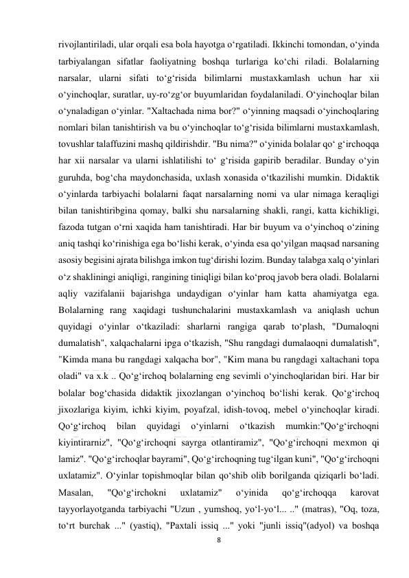  
8 
 
rivojlantiriladi, ular orqali esa bola hayotga o‘rgatiladi. Ikkinchi tomondan, o‘yinda 
tarbiyalangan sifatlar faoliyatning boshqa turlariga ko‘chi riladi. Bolalarning 
narsalar, ularni sifati to‘g‘risida bilimlarni mustaxkamlash uchun har xii 
o‘yinchoqlar, suratlar, uy-ro‘zg‘or buyumlaridan foydalaniladi. O‘yinchoqlar bilan 
o‘ynaladigan o‘yinlar. "Xaltachada nima bor?" o‘yinning maqsadi o‘yinchoqlaring 
nomlari bilan tanishtirish va bu o‘yinchoqlar to‘g‘risida bilimlarni mustaxkamlash, 
tovushlar talaffuzini mashq qildirishdir. "Bu nima?" o‘yinida bolalar qo‘ g‘irchoqqa 
har xii narsalar va ularni ishlatilishi to‘ g‘risida gapirib beradilar. Bunday o‘yin 
guruhda, bog‘cha maydonchasida, uxlash xonasida o‘tkazilishi mumkin. Didaktik 
o‘yinlarda tarbiyachi bolalarni faqat narsalarning nomi va ular nimaga keraqligi 
bilan tanishtiribgina qomay, balki shu narsalarning shakli, rangi, katta kichikligi, 
fazoda tutgan o‘rni xaqida ham tanishtiradi. Har bir buyum va o‘yinchoq o‘zining 
aniq tashqi ko‘rinishiga ega bo‘lishi kerak, o‘yinda esa qo‘yilgan maqsad narsaning 
asosiy begisini ajrata bilishga imkon tug‘dirishi lozim. Bunday talabga xalq o‘yinlari 
o‘z shakliningi aniqligi, rangining tiniqligi bilan ko‘proq javob bera oladi. Bolalarni 
aqliy vazifalanii bajarishga undaydigan o‘yinlar ham katta ahamiyatga ega. 
Bolalarning rang xaqidagi tushunchalarini mustaxkamlash va aniqlash uchun 
quyidagi o‘yinlar o‘tkaziladi: sharlarni rangiga qarab to‘plash, "Dumaloqni 
dumalatish", xalqachalarni ipga o‘tkazish, "Shu rangdagi dumalaoqni dumalatish", 
"Kimda mana bu rangdagi xalqacha bor", "Kim mana bu rangdagi xaltachani topa 
oladi" va x.k .. Qo‘g‘irchoq bolalarning eng sevimli o‘yinchoqlaridan biri. Har bir 
bolalar bog‘chasida didaktik jixozlangan o‘yinchoq bo‘lishi kerak. Qo‘g‘irchoq 
jixozlariga kiyim, ichki kiyim, poyafzal, idish-tovoq, mebel o‘yinchoqlar kiradi. 
Qo‘g‘irchoq 
bilan 
quyidagi 
o‘yinlarni 
o‘tkazish 
mumkin:"Qo‘g‘irchoqni 
kiyintirarniz", "Qo‘g‘irchoqni sayrga otlantiramiz", "Qo‘g‘irchoqni mexmon qi 
lamiz". "Qo‘g‘irchoqlar bayrami", Qo‘g‘irchoqning tug‘ilgan kuni", "Qo‘g‘irchoqni 
uxlatamiz". O‘yinlar topishmoqlar bilan qo‘shib olib borilganda qiziqarli bo‘ladi. 
Masalan, 
"Qo‘g‘irchokni 
uxlatamiz" 
o‘yinida 
qo‘g‘irchoqqa 
karovat 
tayyorlayotganda tarbiyachi "Uzun , yumshoq, yo‘l-yo‘l... .." (matras), "Oq, toza, 
to‘rt burchak ..." (yastiq), "Paxtali issiq ..." yoki "junli issiq"(adyol) va boshqa 
