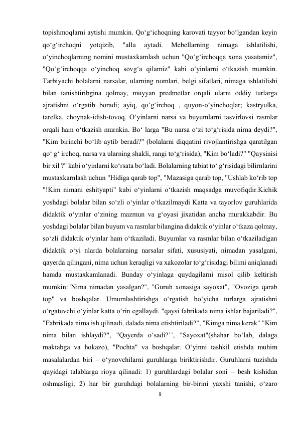  
9 
 
topishmoqlarni aytishi mumkin. Qo‘g‘ichoqning karovati tayyor bo‘lgandan keyin 
qo‘g‘irchoqni 
yotqizib, 
"alla 
aytadi. 
Mebellarning 
nimaga 
ishlatilishi, 
o‘yinchoqlarning nomini mustaxkamlash uchun "Qo‘g‘irchoqqa xona yasatamiz", 
"Qo‘g‘irchoqqa o‘yinchoq sovg‘a qilamiz" kabi o‘yinlarni o‘tkazish mumkin. 
Tarbiyachi bolalarni narsalar, ularning nomlari, belgi sifatlari, nimaga ishlatilishi 
bilan tanishtiribgina qolmay, muyyan predmetlar orqali ularni oddiy turlarga 
ajratishni o‘rgatib boradi; ayiq, qo‘g‘irchoq , quyon-o‘yinchoqlar; kastryulka, 
tarelka, choynak-idish-tovoq. O‘yinlarni narsa va buyumlarni tasvirlovsi rasmlar 
orqali ham o‘tkazish murnkin. Bo‘ larga "Bu narsa o‘zi to‘g‘risida nirna deydi?", 
"Kim birinchi bo‘lib aytib beradi?" (bolalarni diqqatini rivojlantirishga qaratilgan 
qo‘ g‘ irchoq, narsa va ularning shakli, rangi to‘g‘risida), "Kim bo‘ladi?" "Qaysinisi 
bir xil ?" kabi o‘yinlarni ko‘rsata bo‘ladi. Bolalarning tabiat to‘ g‘risidagi bilirnlarini 
mustaxkarnlash uchun "Hidiga qarab top", "Mazasiga qarab top, "Ushlab ko‘rib top 
"!Kim nimani eshityapti" kabi o‘yinlarni o‘tkazish maqsadga muvofiqdir.Kichik 
yoshdagi bolalar bilan so‘zli o‘yinlar o‘tkazilmaydi Katta va tayorlov guruhlarida 
didaktik o‘yinlar o‘zining mazmun va g‘oyasi jixatidan ancha murakkabdir. Bu 
yoshdagi bolalar bilan buyum va rasmlar bilangina didaktik o‘yinlar o‘tkaza qolmay, 
so‘zli didaktik o‘yinlar ham o‘tkaziladi. Buyumlar va rasmlar bilan o‘tkaziladigan 
didaktik o‘yi nlarda bolalarning narsalar sifati, xususiyati, nimadan yasalgani, 
qayerda qilingani, nima uchun keraqligi va xakozolar to‘g‘risidagi bilimi aniqlanadi 
hamda mustaxkamlanadi. Bunday o‘yinlaga quydagilarni misol qilib keltirish 
mumkin:"Nima nimadan yasalgan?", "Guruh xonasiga sayoxat", "Ovoziga qarab 
top" va boshqalar. Umumlashtirishga o‘rgatish bo‘yicha turlarga ajratishni 
o‘rgatuvchi o‘yinlar katta o‘rin egallaydi. "qaysi fabrikada nima ishlar bajariladi?", 
"Fabrikada nima ish qilinadi, dalada nima etishtiriladi?", "Kimga nima kerak" "Kim 
nima bilan ishlaydi?", "Qayerda o‘sadi?’’, "Sayoxat"(shahar bo‘lab, dalaga 
maktabga va hokazo), "Pochta" va boshqalar. O‘yinni tashkil etishda muhim 
masalalardan biri – o‘ynovchilarni guruhlarga biriktirishdir. Guruhlarni tuzishda 
quyidagi talablarga rioya qilinadi: 1) guruhlardagi bolalar soni – besh kishidan 
oshmasligi; 2) har bir guruhdagi bolalarning bir-birini yaxshi tanishi, o‘zaro 
