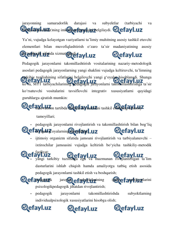  
 
jarayonning 
samaradorlik 
darajasi 
va 
subyektlar 
(tarbiyachi 
va 
tarbiyalanuvchilar)ning imkoniyat darajasini belgilaydi.  
Ya’ni, vujudga kelayotgan vaziyatlarni ta’limiy muhitning asosiy tashkil etuvchi 
elementlari bilan muvofiqlashtirish o‘zaro ta’sir madaniyatining asosiy 
ko‘rsatkichi sifatida xizmat qiladi.  
Pedagogik jarayonlarni takomillashtirish vositalarining nazariy-metodologik 
asoslari pedagogik jarayonlarning yangi shaklini vujudga keltiruvchi, ta’limning 
tarkibiy tuzilishining sifatlarini belgilovchi yangi g‘oyalar hisoblanadi. Shunga 
ko‘ra, MTT tarbiyachilarining pedagogik jarayonlarni takomillashtirishga ta’sir 
ko‘rsatuvchi vositalarini tavsiflovchi integrativ xususiyatlarni quyidagi 
guruhlarga ajratish mumkin:   
- innovatsion tartibda faoliyat ko‘rsatishni tashkil etishning umumiy  
tamoyillari;   
- pedagogik jarayonlarni rivojlantirish va takomillashtirish bilan bog‘liq 
bo‘lgan g‘oyalarning mavjudligi;   
- ijtimoiy organizm sifatida jamoani rivojlantirish va tarbiyalanuvchi – 
ixtirochilar jamoasini vujudga keltirish bo‘yicha tashkiliy-metodik 
faoliyat;   
- yangi tarkibiy tuzilishga ega va mazmunan rivojlantirilgan ta’lim 
dasturlarini ishlab chiqish hamda amaliyotga tatbiq etish asosida 
pedagogik jarayonlarni tashkil etish va boshqarish;   
- pedagogik 
jarayon 
subyektlarining 
ijodiy 
qobiliyatlarini 
psixologikpedagogik jihatdan rivojlantirish;   
- pedagogik 
jarayonlarni 
takomillashtirishda 
subyektlarning 
individualpsixologik xususiyatlarini hisobga olish;   
