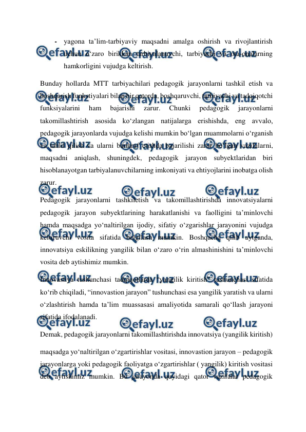  
 
- yagona ta’lim-tarbiyaviy maqsadni amalga oshirish va rivojlantirish 
uchun o‘zaro birikkan tarbiyalanuvchi, tarbiyachi va ota-onalarning 
hamkorligini vujudga keltirish.  
Bunday hollarda MTT tarbiyachilari pedagogik jarayonlarni tashkil etish va 
boshqarish funkstiyalari bilan bir qatorda, boshqaruvchi, tarbiyachi va tadqiqotchi 
funksiyalarini 
ham 
bajarishi 
zarur. 
Chunki 
pedagogik 
jarayonlarni 
takomillashtirish asosida ko‘zlangan natijalarga erishishda, eng avvalo, 
pedagogik jarayonlarda vujudga kelishi mumkin bo‘lgan muammolarni o‘rganish 
va tahlil qilish va ularni bartaraf etishda bajarilishi zarur bo‘lgan vazifalarni, 
maqsadni aniqlash, shuningdek, pedagogik jarayon subyektlaridan biri 
hisoblanayotgan tarbiyalanuvchilarning imkoniyati va ehtiyojlarini inobatga olish 
zarur.  
Pedagogik jarayonlarni tashkiletish va takomillashtirishda innovatsiyalarni 
pedagogik jarayon subyektlarining harakatlanishi va faolligini ta’minlovchi 
hamda maqsadga yo‘naltirilgan ijodiy, sifatiy o‘zgarishlar jarayonini vujudga 
keltiruvchi vosita sifatida belgilash mumkin. Boshqacha qilib aytganda, 
innovatsiya eskilikning yangilik bilan o‘zaro o‘rin almashinishini ta’minlovchi 
vosita deb aytishimiz mumkin.  
Innovastiya tushunchasi tadqiqotlarda “yangilik kiritish” tushunchasi sifatida 
ko‘rib chiqiladi, “innovastion jarayon” tushunchasi esa yangilik yaratish va ularni 
o‘zlashtirish hamda ta’lim muassasasi amaliyotida samarali qo‘llash jarayoni 
sifatida ifodalanadi.   
Demak, pedagogik jarayonlarni takomillashtirishda innovatsiya (yangilik kiritish)  
maqsadga yo‘naltirilgan o‘zgartirishlar vositasi, innovastion jarayon – pedagogik 
jarayonlarga yoki pedagogik faoliyatga o‘zgartirishlar ( yangilik) kiritish vositasi 
deb aytishimiz mumkin. Bu jarayonda quyidagi qator vazifalar pedagogik 
