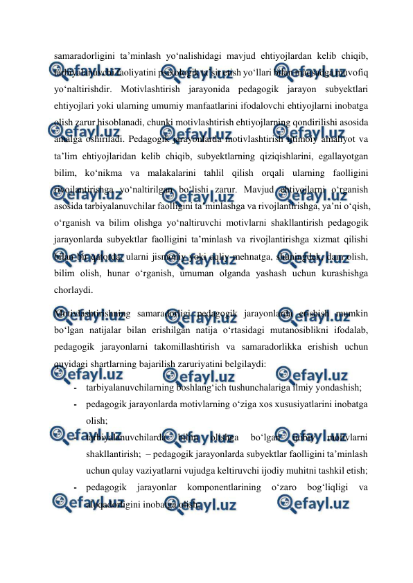  
 
samaradorligini ta’minlash yo‘nalishidagi mavjud ehtiyojlardan kelib chiqib, 
tarbiyalanuvchi faoliyatini psixologik ta’sir etish yo‘llari bilan maqsadga muvofiq 
yo‘naltirishdir. Motivlashtirish jarayonida pedagogik jarayon subyektlari 
ehtiyojlari yoki ularning umumiy manfaatlarini ifodalovchi ehtiyojlarni inobatga 
olish zarur hisoblanadi, chunki motivlashtirish ehtiyojlarning qondirilishi asosida 
amalga oshiriladi. Pedagogik jarayonlarda motivlashtirish ijtimoiy amaliyot va 
ta’lim ehtiyojlaridan kelib chiqib, subyektlarning qiziqishlarini, egallayotgan 
bilim, ko‘nikma va malakalarini tahlil qilish orqali ularning faolligini 
rivojlantirishga yo‘naltirilgan bo‘lishi zarur. Mavjud ehtiyojlarni o‘rganish 
asosida tarbiyalanuvchilar faolligini ta’minlashga va rivojlantirishga, ya’ni o‘qish, 
o‘rganish va bilim olishga yo‘naltiruvchi motivlarni shakllantirish pedagogik 
jarayonlarda subyektlar faolligini ta’minlash va rivojlantirishga xizmat qilishi 
bilan bir qatorda, ularni jismoniy yoki aqliy mehnatga, shuningdek, dam olish, 
bilim olish, hunar o‘rganish, umuman olganda yashash uchun kurashishga 
chorlaydi.   
Motivlashtirishning samaradorligi pedagogik jarayonlarda erishish mumkin 
bo‘lgan natijalar bilan erishilgan natija o‘rtasidagi mutanosiblikni ifodalab, 
pedagogik jarayonlarni takomillashtirish va samaradorlikka erishish uchun 
quyidagi shartlarning bajarilish zaruriyatini belgilaydi:   
- tarbiyalanuvchilarning boshlang‘ich tushunchalariga ilmiy yondashish;   
- pedagogik jarayonlarda motivlarning o‘ziga xos xususiyatlarini inobatga 
olish;   
- tarbiyalanuvchilarda 
bilim 
olishga 
bo‘lgan 
ijobiy 
motivlarni 
shakllantirish;  – pedagogik jarayonlarda subyektlar faolligini ta’minlash 
uchun qulay vaziyatlarni vujudga keltiruvchi ijodiy muhitni tashkil etish;   
- pedagogik 
jarayonlar 
komponentlarining 
o‘zaro 
bog‘liqligi 
va 
aloqadorligini inobatga olish;   

